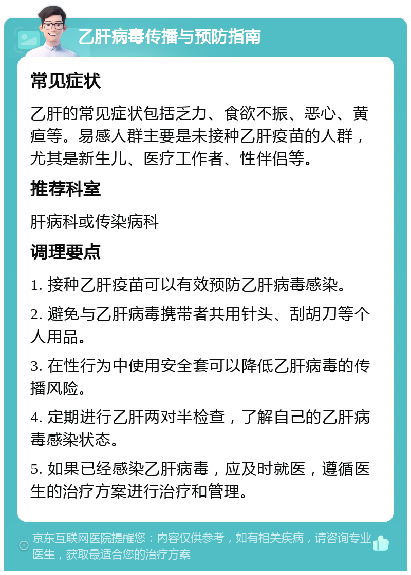 乙肝病毒传播与预防指南 常见症状 乙肝的常见症状包括乏力、食欲不振、恶心、黄疸等。易感人群主要是未接种乙肝疫苗的人群，尤其是新生儿、医疗工作者、性伴侣等。 推荐科室 肝病科或传染病科 调理要点 1. 接种乙肝疫苗可以有效预防乙肝病毒感染。 2. 避免与乙肝病毒携带者共用针头、刮胡刀等个人用品。 3. 在性行为中使用安全套可以降低乙肝病毒的传播风险。 4. 定期进行乙肝两对半检查，了解自己的乙肝病毒感染状态。 5. 如果已经感染乙肝病毒，应及时就医，遵循医生的治疗方案进行治疗和管理。