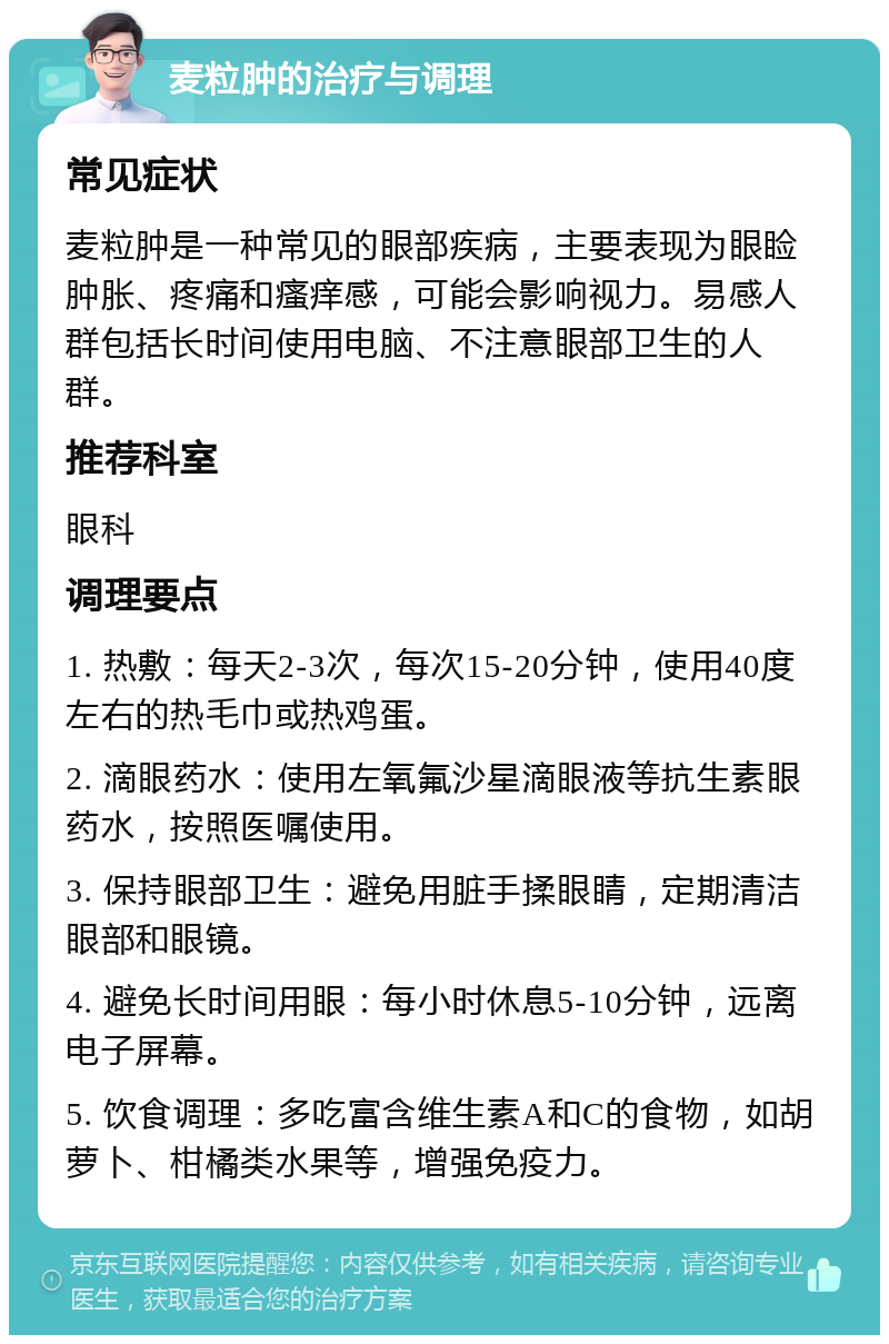 麦粒肿的治疗与调理 常见症状 麦粒肿是一种常见的眼部疾病，主要表现为眼睑肿胀、疼痛和瘙痒感，可能会影响视力。易感人群包括长时间使用电脑、不注意眼部卫生的人群。 推荐科室 眼科 调理要点 1. 热敷：每天2-3次，每次15-20分钟，使用40度左右的热毛巾或热鸡蛋。 2. 滴眼药水：使用左氧氟沙星滴眼液等抗生素眼药水，按照医嘱使用。 3. 保持眼部卫生：避免用脏手揉眼睛，定期清洁眼部和眼镜。 4. 避免长时间用眼：每小时休息5-10分钟，远离电子屏幕。 5. 饮食调理：多吃富含维生素A和C的食物，如胡萝卜、柑橘类水果等，增强免疫力。