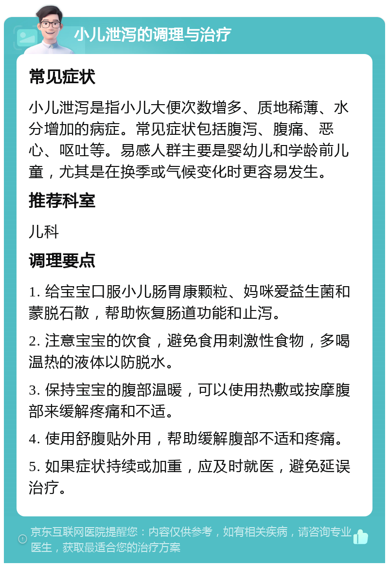 小儿泄泻的调理与治疗 常见症状 小儿泄泻是指小儿大便次数增多、质地稀薄、水分增加的病症。常见症状包括腹泻、腹痛、恶心、呕吐等。易感人群主要是婴幼儿和学龄前儿童，尤其是在换季或气候变化时更容易发生。 推荐科室 儿科 调理要点 1. 给宝宝口服小儿肠胃康颗粒、妈咪爱益生菌和蒙脱石散，帮助恢复肠道功能和止泻。 2. 注意宝宝的饮食，避免食用刺激性食物，多喝温热的液体以防脱水。 3. 保持宝宝的腹部温暖，可以使用热敷或按摩腹部来缓解疼痛和不适。 4. 使用舒腹贴外用，帮助缓解腹部不适和疼痛。 5. 如果症状持续或加重，应及时就医，避免延误治疗。