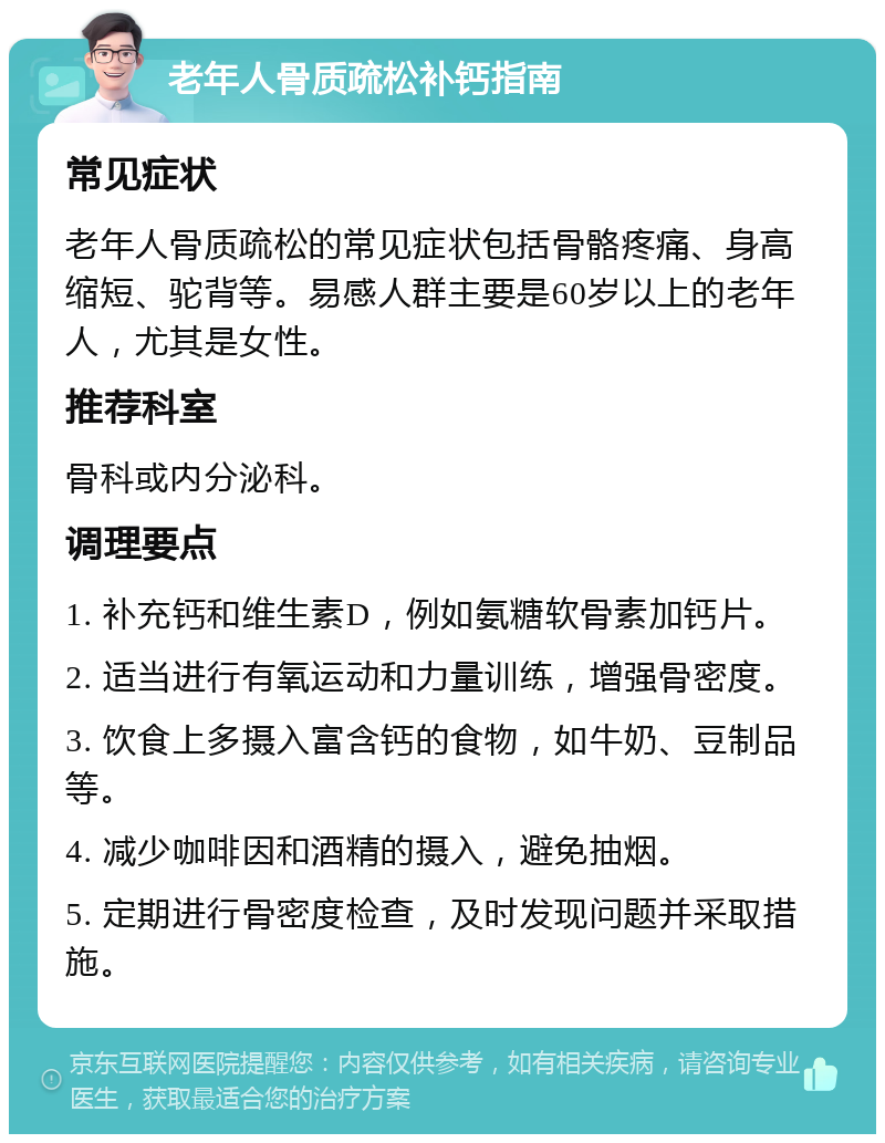 老年人骨质疏松补钙指南 常见症状 老年人骨质疏松的常见症状包括骨骼疼痛、身高缩短、驼背等。易感人群主要是60岁以上的老年人，尤其是女性。 推荐科室 骨科或内分泌科。 调理要点 1. 补充钙和维生素D，例如氨糖软骨素加钙片。 2. 适当进行有氧运动和力量训练，增强骨密度。 3. 饮食上多摄入富含钙的食物，如牛奶、豆制品等。 4. 减少咖啡因和酒精的摄入，避免抽烟。 5. 定期进行骨密度检查，及时发现问题并采取措施。