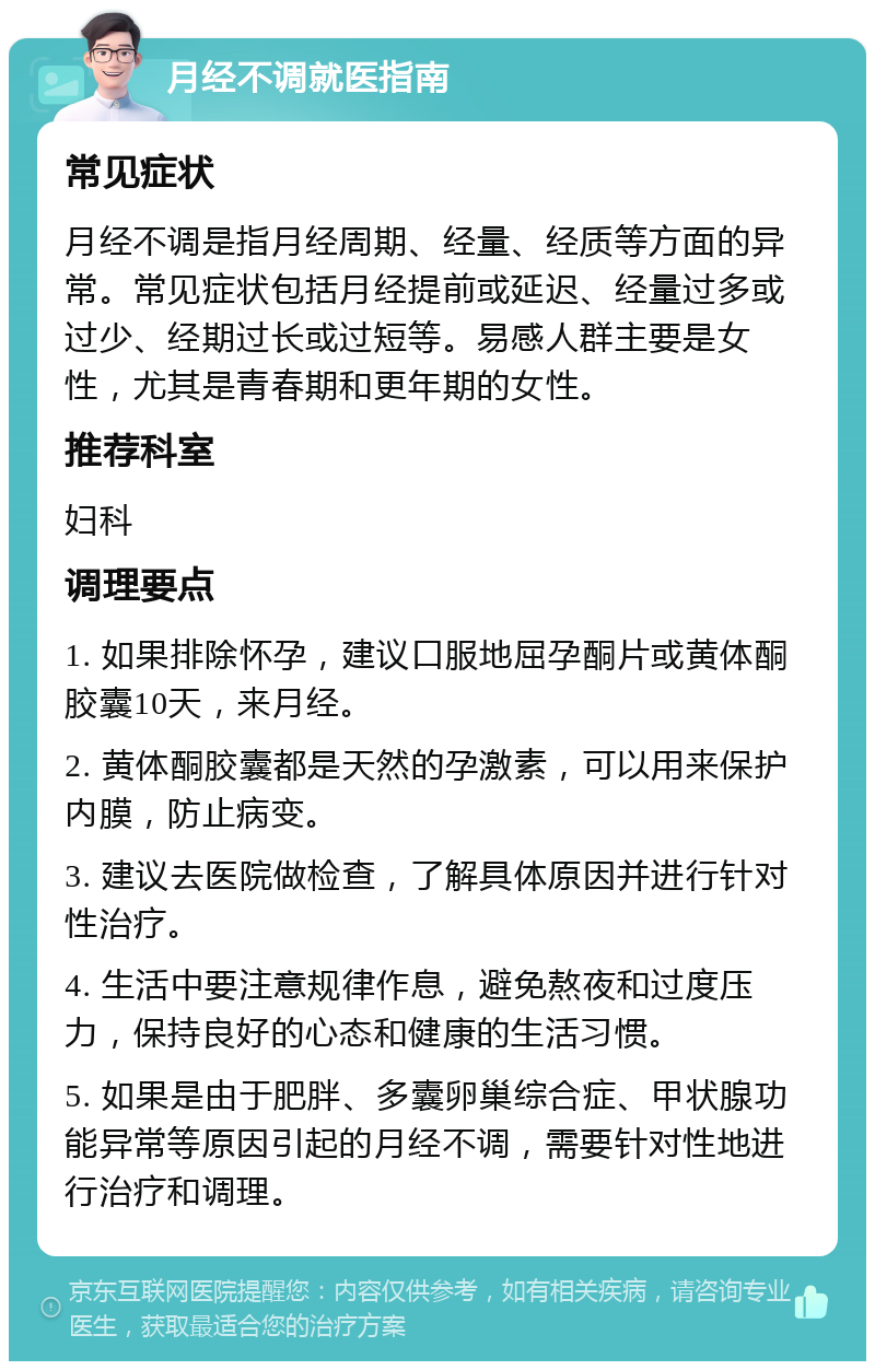 月经不调就医指南 常见症状 月经不调是指月经周期、经量、经质等方面的异常。常见症状包括月经提前或延迟、经量过多或过少、经期过长或过短等。易感人群主要是女性，尤其是青春期和更年期的女性。 推荐科室 妇科 调理要点 1. 如果排除怀孕，建议口服地屈孕酮片或黄体酮胶囊10天，来月经。 2. 黄体酮胶囊都是天然的孕激素，可以用来保护内膜，防止病变。 3. 建议去医院做检查，了解具体原因并进行针对性治疗。 4. 生活中要注意规律作息，避免熬夜和过度压力，保持良好的心态和健康的生活习惯。 5. 如果是由于肥胖、多囊卵巢综合症、甲状腺功能异常等原因引起的月经不调，需要针对性地进行治疗和调理。