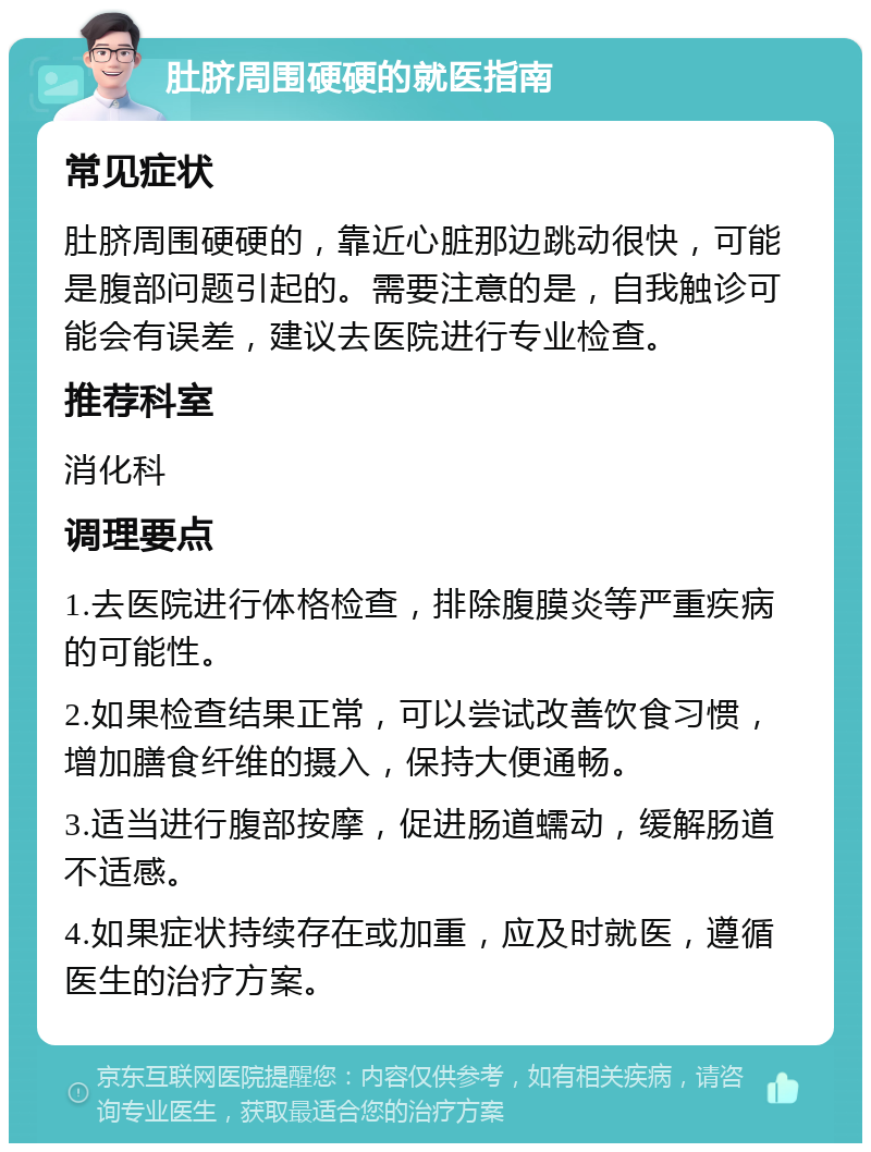 肚脐周围硬硬的就医指南 常见症状 肚脐周围硬硬的，靠近心脏那边跳动很快，可能是腹部问题引起的。需要注意的是，自我触诊可能会有误差，建议去医院进行专业检查。 推荐科室 消化科 调理要点 1.去医院进行体格检查，排除腹膜炎等严重疾病的可能性。 2.如果检查结果正常，可以尝试改善饮食习惯，增加膳食纤维的摄入，保持大便通畅。 3.适当进行腹部按摩，促进肠道蠕动，缓解肠道不适感。 4.如果症状持续存在或加重，应及时就医，遵循医生的治疗方案。