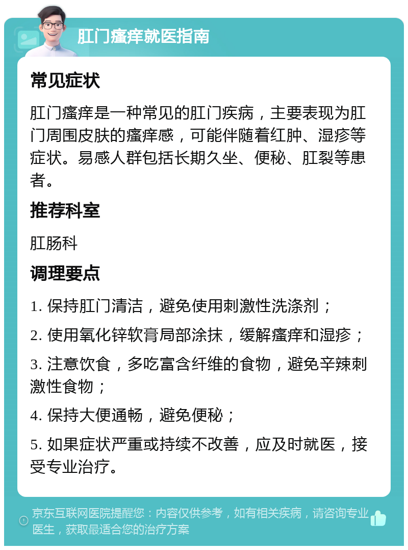 肛门瘙痒就医指南 常见症状 肛门瘙痒是一种常见的肛门疾病，主要表现为肛门周围皮肤的瘙痒感，可能伴随着红肿、湿疹等症状。易感人群包括长期久坐、便秘、肛裂等患者。 推荐科室 肛肠科 调理要点 1. 保持肛门清洁，避免使用刺激性洗涤剂； 2. 使用氧化锌软膏局部涂抹，缓解瘙痒和湿疹； 3. 注意饮食，多吃富含纤维的食物，避免辛辣刺激性食物； 4. 保持大便通畅，避免便秘； 5. 如果症状严重或持续不改善，应及时就医，接受专业治疗。