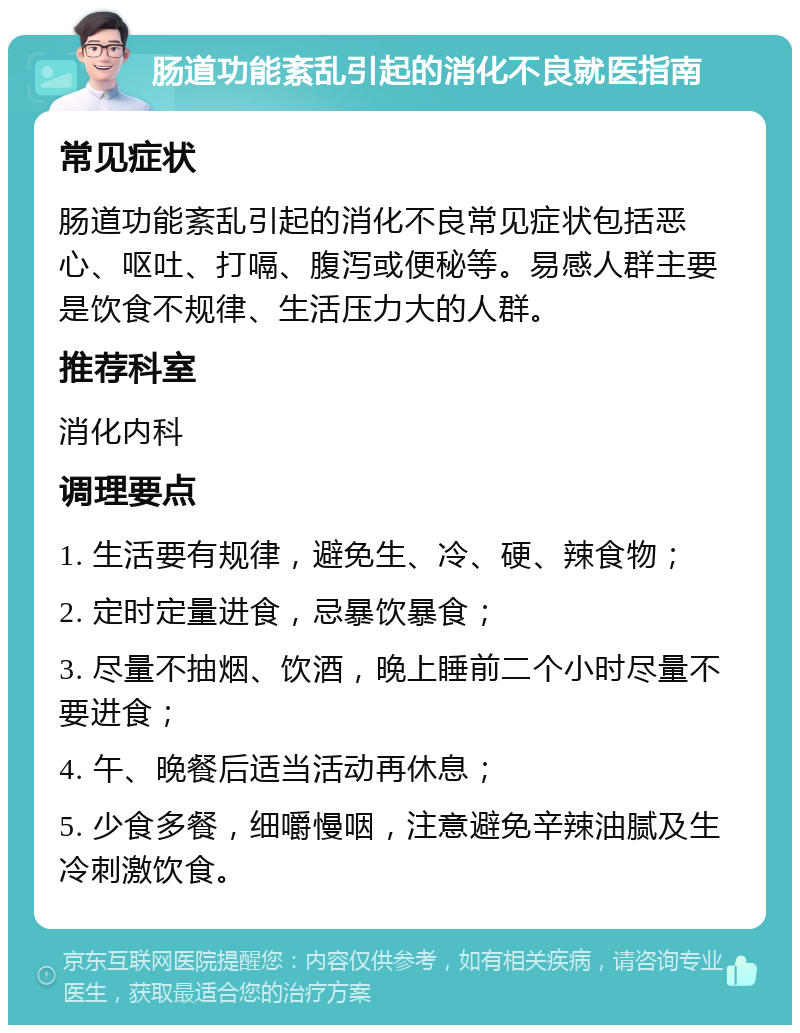 肠道功能紊乱引起的消化不良就医指南 常见症状 肠道功能紊乱引起的消化不良常见症状包括恶心、呕吐、打嗝、腹泻或便秘等。易感人群主要是饮食不规律、生活压力大的人群。 推荐科室 消化内科 调理要点 1. 生活要有规律，避免生、冷、硬、辣食物； 2. 定时定量进食，忌暴饮暴食； 3. 尽量不抽烟、饮酒，晚上睡前二个小时尽量不要进食； 4. 午、晚餐后适当活动再休息； 5. 少食多餐，细嚼慢咽，注意避免辛辣油腻及生冷刺激饮食。