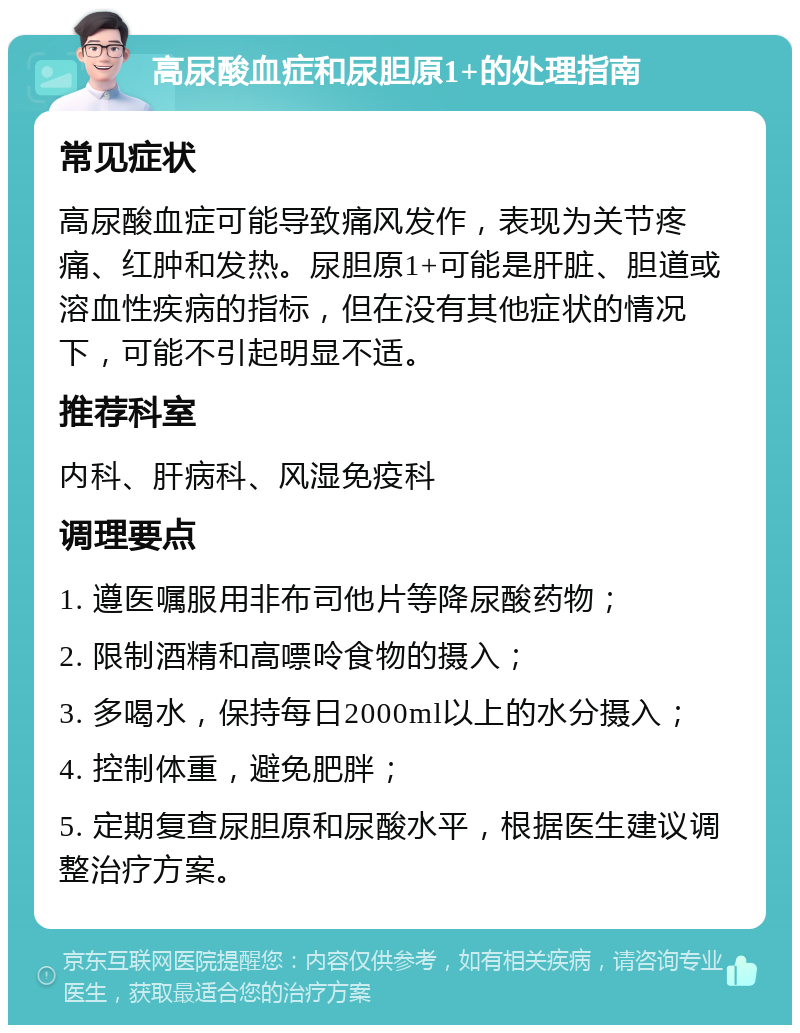 高尿酸血症和尿胆原1+的处理指南 常见症状 高尿酸血症可能导致痛风发作，表现为关节疼痛、红肿和发热。尿胆原1+可能是肝脏、胆道或溶血性疾病的指标，但在没有其他症状的情况下，可能不引起明显不适。 推荐科室 内科、肝病科、风湿免疫科 调理要点 1. 遵医嘱服用非布司他片等降尿酸药物； 2. 限制酒精和高嘌呤食物的摄入； 3. 多喝水，保持每日2000ml以上的水分摄入； 4. 控制体重，避免肥胖； 5. 定期复查尿胆原和尿酸水平，根据医生建议调整治疗方案。