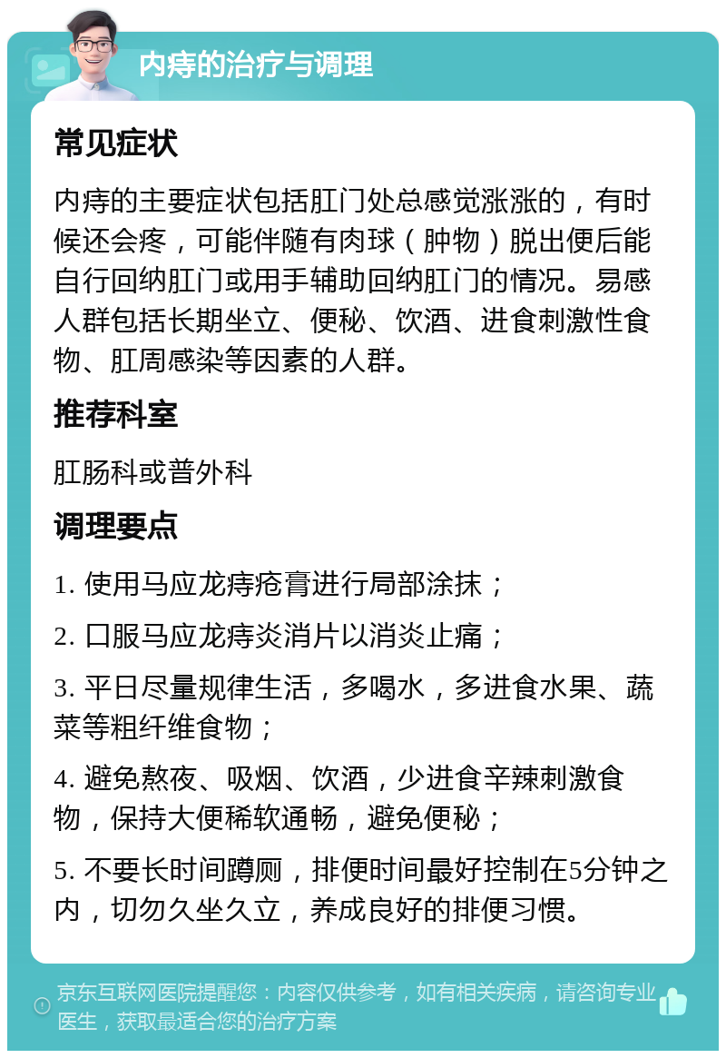 内痔的治疗与调理 常见症状 内痔的主要症状包括肛门处总感觉涨涨的，有时候还会疼，可能伴随有肉球（肿物）脱出便后能自行回纳肛门或用手辅助回纳肛门的情况。易感人群包括长期坐立、便秘、饮酒、进食刺激性食物、肛周感染等因素的人群。 推荐科室 肛肠科或普外科 调理要点 1. 使用马应龙痔疮膏进行局部涂抹； 2. 口服马应龙痔炎消片以消炎止痛； 3. 平日尽量规律生活，多喝水，多进食水果、蔬菜等粗纤维食物； 4. 避免熬夜、吸烟、饮酒，少进食辛辣刺激食物，保持大便稀软通畅，避免便秘； 5. 不要长时间蹲厕，排便时间最好控制在5分钟之内，切勿久坐久立，养成良好的排便习惯。