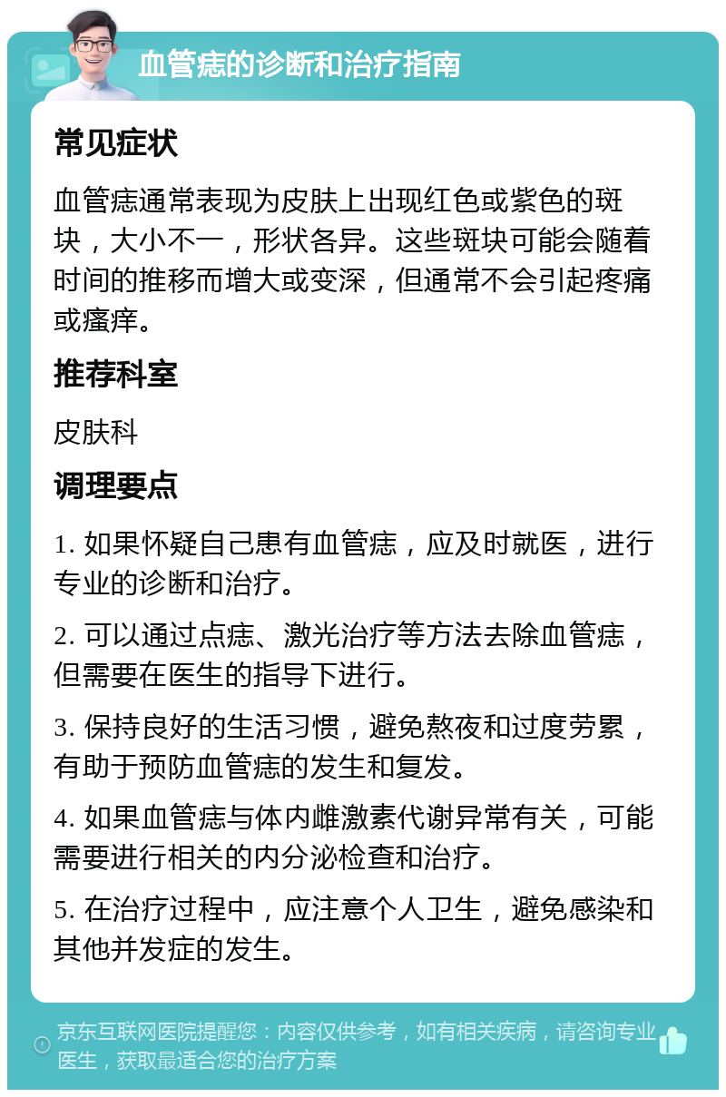 血管痣的诊断和治疗指南 常见症状 血管痣通常表现为皮肤上出现红色或紫色的斑块，大小不一，形状各异。这些斑块可能会随着时间的推移而增大或变深，但通常不会引起疼痛或瘙痒。 推荐科室 皮肤科 调理要点 1. 如果怀疑自己患有血管痣，应及时就医，进行专业的诊断和治疗。 2. 可以通过点痣、激光治疗等方法去除血管痣，但需要在医生的指导下进行。 3. 保持良好的生活习惯，避免熬夜和过度劳累，有助于预防血管痣的发生和复发。 4. 如果血管痣与体内雌激素代谢异常有关，可能需要进行相关的内分泌检查和治疗。 5. 在治疗过程中，应注意个人卫生，避免感染和其他并发症的发生。