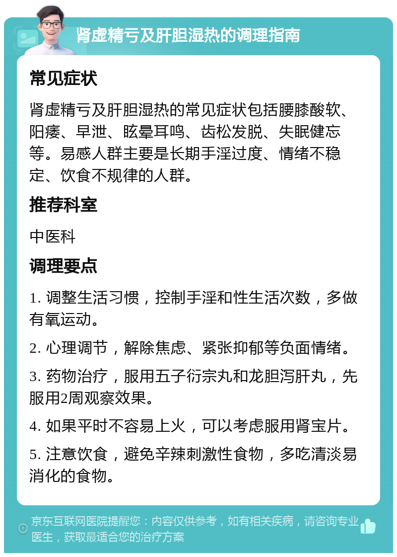 肾虚精亏及肝胆湿热的调理指南 常见症状 肾虚精亏及肝胆湿热的常见症状包括腰膝酸软、阳痿、早泄、眩晕耳鸣、齿松发脱、失眠健忘等。易感人群主要是长期手淫过度、情绪不稳定、饮食不规律的人群。 推荐科室 中医科 调理要点 1. 调整生活习惯，控制手淫和性生活次数，多做有氧运动。 2. 心理调节，解除焦虑、紧张抑郁等负面情绪。 3. 药物治疗，服用五子衍宗丸和龙胆泻肝丸，先服用2周观察效果。 4. 如果平时不容易上火，可以考虑服用肾宝片。 5. 注意饮食，避免辛辣刺激性食物，多吃清淡易消化的食物。