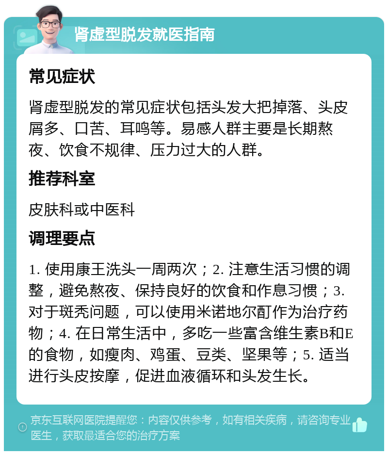 肾虚型脱发就医指南 常见症状 肾虚型脱发的常见症状包括头发大把掉落、头皮屑多、口苦、耳鸣等。易感人群主要是长期熬夜、饮食不规律、压力过大的人群。 推荐科室 皮肤科或中医科 调理要点 1. 使用康王洗头一周两次；2. 注意生活习惯的调整，避免熬夜、保持良好的饮食和作息习惯；3. 对于斑秃问题，可以使用米诺地尔酊作为治疗药物；4. 在日常生活中，多吃一些富含维生素B和E的食物，如瘦肉、鸡蛋、豆类、坚果等；5. 适当进行头皮按摩，促进血液循环和头发生长。