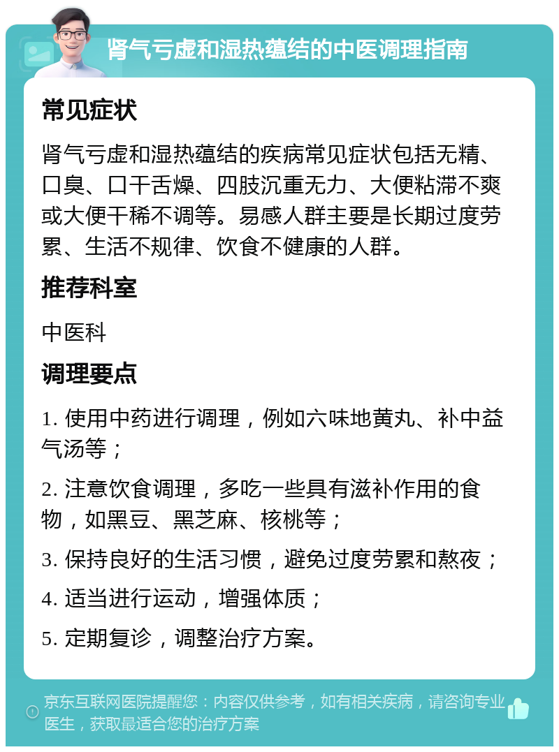 肾气亏虚和湿热蕴结的中医调理指南 常见症状 肾气亏虚和湿热蕴结的疾病常见症状包括无精、口臭、口干舌燥、四肢沉重无力、大便粘滞不爽或大便干稀不调等。易感人群主要是长期过度劳累、生活不规律、饮食不健康的人群。 推荐科室 中医科 调理要点 1. 使用中药进行调理，例如六味地黄丸、补中益气汤等； 2. 注意饮食调理，多吃一些具有滋补作用的食物，如黑豆、黑芝麻、核桃等； 3. 保持良好的生活习惯，避免过度劳累和熬夜； 4. 适当进行运动，增强体质； 5. 定期复诊，调整治疗方案。