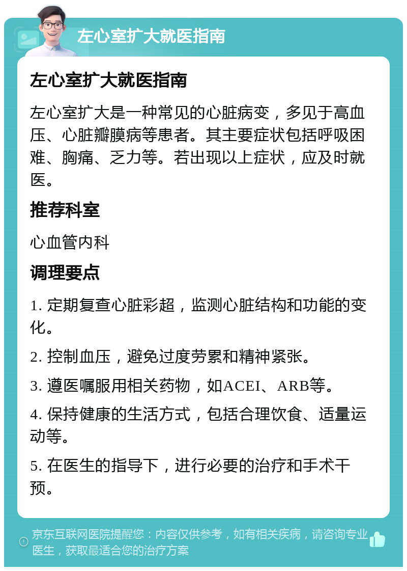 左心室扩大就医指南 左心室扩大就医指南 左心室扩大是一种常见的心脏病变，多见于高血压、心脏瓣膜病等患者。其主要症状包括呼吸困难、胸痛、乏力等。若出现以上症状，应及时就医。 推荐科室 心血管内科 调理要点 1. 定期复查心脏彩超，监测心脏结构和功能的变化。 2. 控制血压，避免过度劳累和精神紧张。 3. 遵医嘱服用相关药物，如ACEI、ARB等。 4. 保持健康的生活方式，包括合理饮食、适量运动等。 5. 在医生的指导下，进行必要的治疗和手术干预。