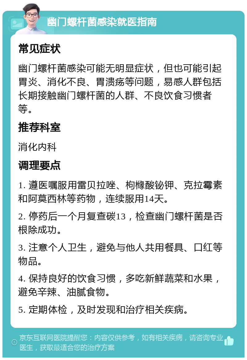 幽门螺杆菌感染就医指南 常见症状 幽门螺杆菌感染可能无明显症状，但也可能引起胃炎、消化不良、胃溃疡等问题，易感人群包括长期接触幽门螺杆菌的人群、不良饮食习惯者等。 推荐科室 消化内科 调理要点 1. 遵医嘱服用雷贝拉唑、枸橼酸铋钾、克拉霉素和阿莫西林等药物，连续服用14天。 2. 停药后一个月复查碳13，检查幽门螺杆菌是否根除成功。 3. 注意个人卫生，避免与他人共用餐具、口红等物品。 4. 保持良好的饮食习惯，多吃新鲜蔬菜和水果，避免辛辣、油腻食物。 5. 定期体检，及时发现和治疗相关疾病。