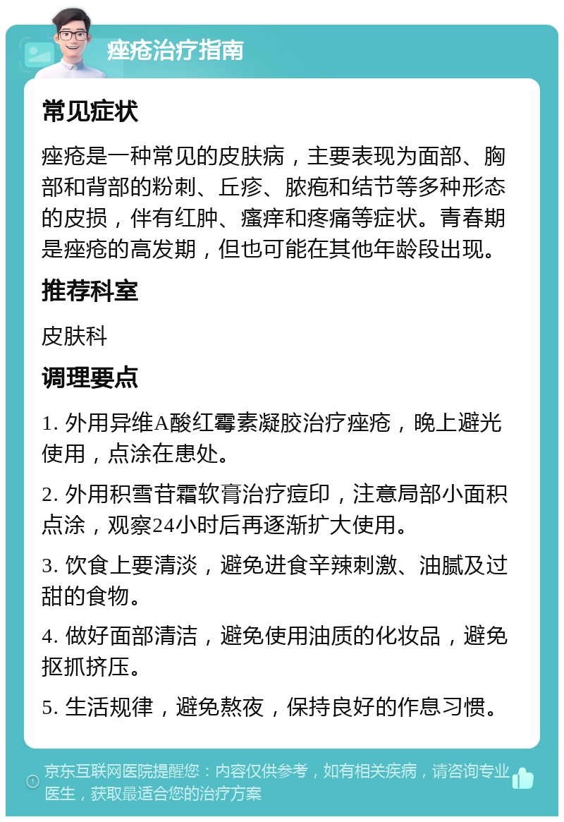 痤疮治疗指南 常见症状 痤疮是一种常见的皮肤病，主要表现为面部、胸部和背部的粉刺、丘疹、脓疱和结节等多种形态的皮损，伴有红肿、瘙痒和疼痛等症状。青春期是痤疮的高发期，但也可能在其他年龄段出现。 推荐科室 皮肤科 调理要点 1. 外用异维A酸红霉素凝胶治疗痤疮，晚上避光使用，点涂在患处。 2. 外用积雪苷霜软膏治疗痘印，注意局部小面积点涂，观察24小时后再逐渐扩大使用。 3. 饮食上要清淡，避免进食辛辣刺激、油腻及过甜的食物。 4. 做好面部清洁，避免使用油质的化妆品，避免抠抓挤压。 5. 生活规律，避免熬夜，保持良好的作息习惯。