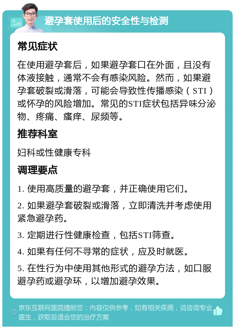 避孕套使用后的安全性与检测 常见症状 在使用避孕套后，如果避孕套口在外面，且没有体液接触，通常不会有感染风险。然而，如果避孕套破裂或滑落，可能会导致性传播感染（STI）或怀孕的风险增加。常见的STI症状包括异味分泌物、疼痛、瘙痒、尿频等。 推荐科室 妇科或性健康专科 调理要点 1. 使用高质量的避孕套，并正确使用它们。 2. 如果避孕套破裂或滑落，立即清洗并考虑使用紧急避孕药。 3. 定期进行性健康检查，包括STI筛查。 4. 如果有任何不寻常的症状，应及时就医。 5. 在性行为中使用其他形式的避孕方法，如口服避孕药或避孕环，以增加避孕效果。