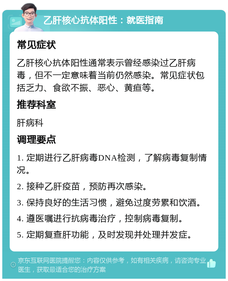 乙肝核心抗体阳性：就医指南 常见症状 乙肝核心抗体阳性通常表示曾经感染过乙肝病毒，但不一定意味着当前仍然感染。常见症状包括乏力、食欲不振、恶心、黄疸等。 推荐科室 肝病科 调理要点 1. 定期进行乙肝病毒DNA检测，了解病毒复制情况。 2. 接种乙肝疫苗，预防再次感染。 3. 保持良好的生活习惯，避免过度劳累和饮酒。 4. 遵医嘱进行抗病毒治疗，控制病毒复制。 5. 定期复查肝功能，及时发现并处理并发症。