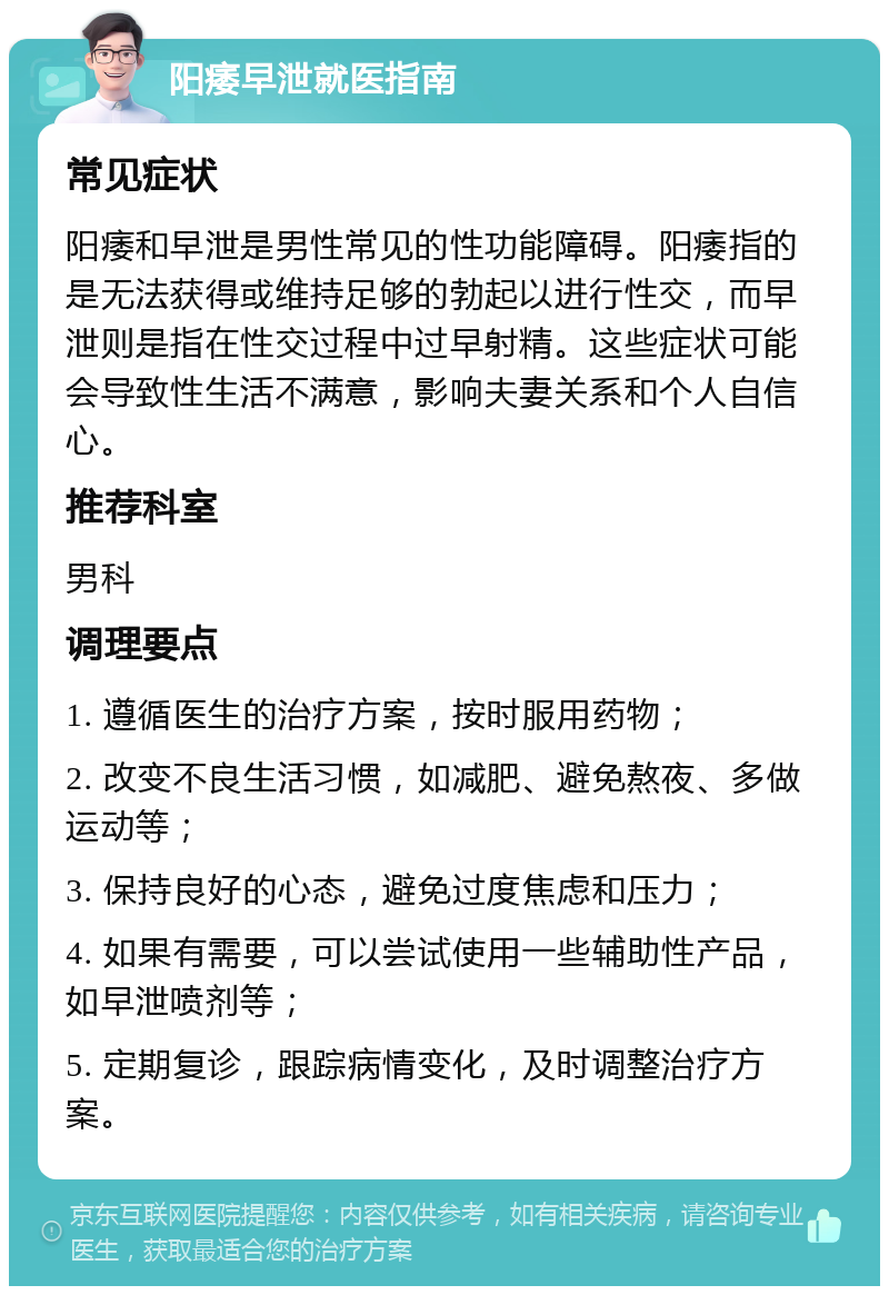 阳痿早泄就医指南 常见症状 阳痿和早泄是男性常见的性功能障碍。阳痿指的是无法获得或维持足够的勃起以进行性交，而早泄则是指在性交过程中过早射精。这些症状可能会导致性生活不满意，影响夫妻关系和个人自信心。 推荐科室 男科 调理要点 1. 遵循医生的治疗方案，按时服用药物； 2. 改变不良生活习惯，如减肥、避免熬夜、多做运动等； 3. 保持良好的心态，避免过度焦虑和压力； 4. 如果有需要，可以尝试使用一些辅助性产品，如早泄喷剂等； 5. 定期复诊，跟踪病情变化，及时调整治疗方案。