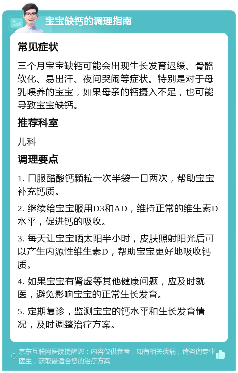 宝宝缺钙的调理指南 常见症状 三个月宝宝缺钙可能会出现生长发育迟缓、骨骼软化、易出汗、夜间哭闹等症状。特别是对于母乳喂养的宝宝，如果母亲的钙摄入不足，也可能导致宝宝缺钙。 推荐科室 儿科 调理要点 1. 口服醋酸钙颗粒一次半袋一日两次，帮助宝宝补充钙质。 2. 继续给宝宝服用D3和AD，维持正常的维生素D水平，促进钙的吸收。 3. 每天让宝宝晒太阳半小时，皮肤照射阳光后可以产生内源性维生素D，帮助宝宝更好地吸收钙质。 4. 如果宝宝有肾虚等其他健康问题，应及时就医，避免影响宝宝的正常生长发育。 5. 定期复诊，监测宝宝的钙水平和生长发育情况，及时调整治疗方案。