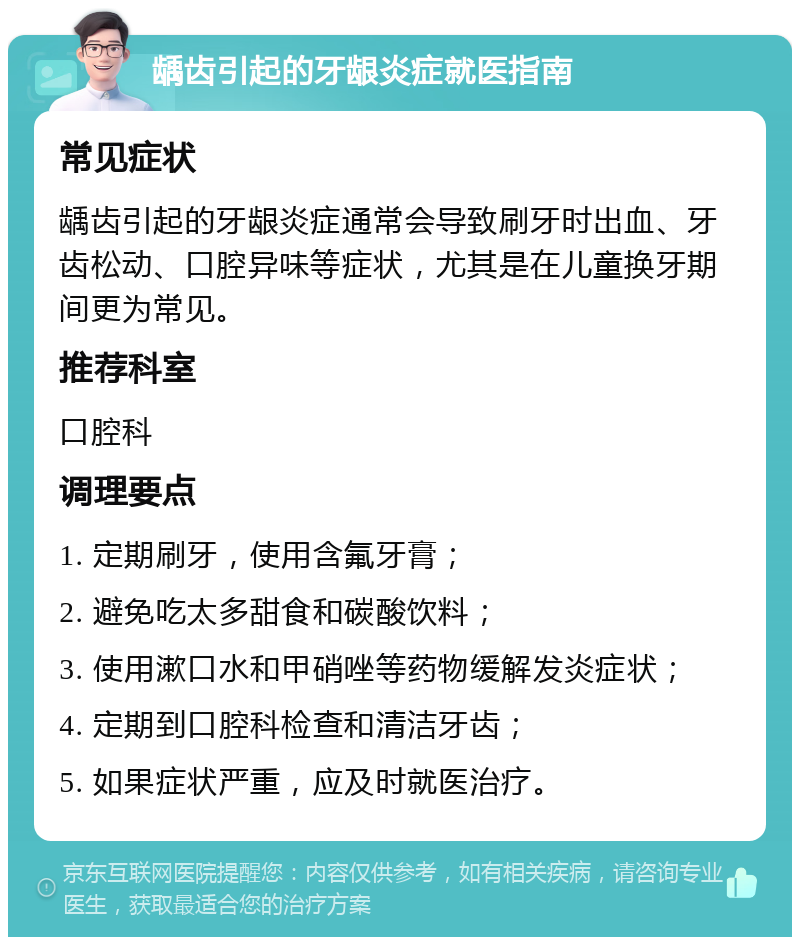 龋齿引起的牙龈炎症就医指南 常见症状 龋齿引起的牙龈炎症通常会导致刷牙时出血、牙齿松动、口腔异味等症状，尤其是在儿童换牙期间更为常见。 推荐科室 口腔科 调理要点 1. 定期刷牙，使用含氟牙膏； 2. 避免吃太多甜食和碳酸饮料； 3. 使用漱口水和甲硝唑等药物缓解发炎症状； 4. 定期到口腔科检查和清洁牙齿； 5. 如果症状严重，应及时就医治疗。