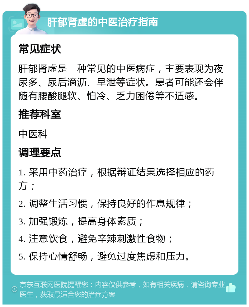 肝郁肾虚的中医治疗指南 常见症状 肝郁肾虚是一种常见的中医病症，主要表现为夜尿多、尿后滴沥、早泄等症状。患者可能还会伴随有腰酸腿软、怕冷、乏力困倦等不适感。 推荐科室 中医科 调理要点 1. 采用中药治疗，根据辩证结果选择相应的药方； 2. 调整生活习惯，保持良好的作息规律； 3. 加强锻炼，提高身体素质； 4. 注意饮食，避免辛辣刺激性食物； 5. 保持心情舒畅，避免过度焦虑和压力。