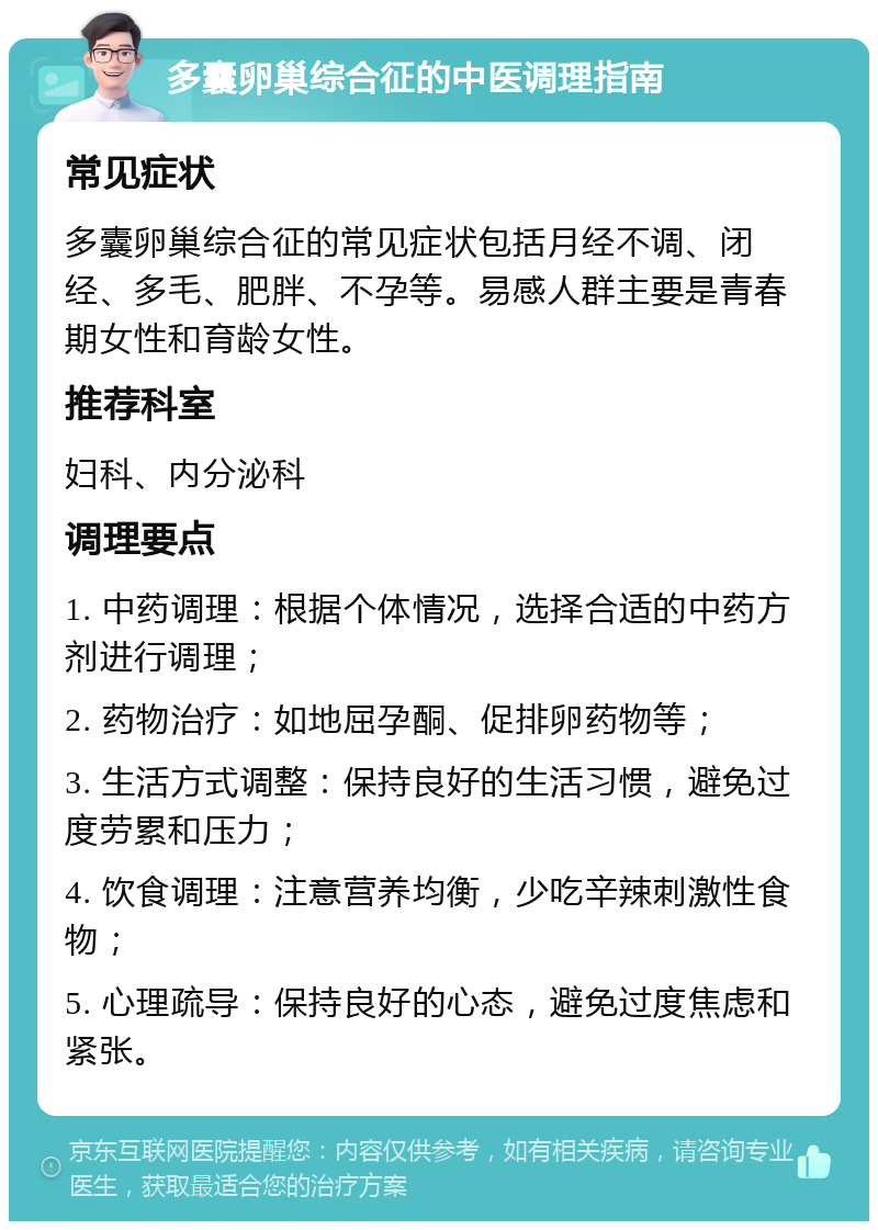 多囊卵巢综合征的中医调理指南 常见症状 多囊卵巢综合征的常见症状包括月经不调、闭经、多毛、肥胖、不孕等。易感人群主要是青春期女性和育龄女性。 推荐科室 妇科、内分泌科 调理要点 1. 中药调理：根据个体情况，选择合适的中药方剂进行调理； 2. 药物治疗：如地屈孕酮、促排卵药物等； 3. 生活方式调整：保持良好的生活习惯，避免过度劳累和压力； 4. 饮食调理：注意营养均衡，少吃辛辣刺激性食物； 5. 心理疏导：保持良好的心态，避免过度焦虑和紧张。