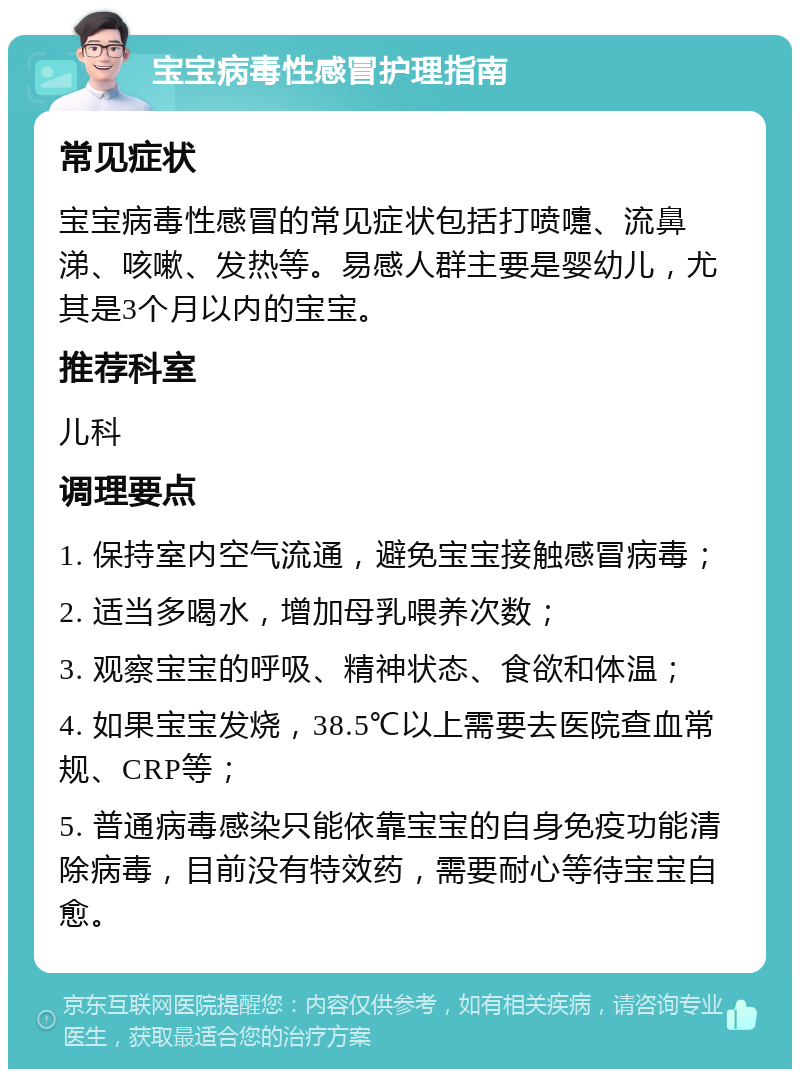 宝宝病毒性感冒护理指南 常见症状 宝宝病毒性感冒的常见症状包括打喷嚏、流鼻涕、咳嗽、发热等。易感人群主要是婴幼儿，尤其是3个月以内的宝宝。 推荐科室 儿科 调理要点 1. 保持室内空气流通，避免宝宝接触感冒病毒； 2. 适当多喝水，增加母乳喂养次数； 3. 观察宝宝的呼吸、精神状态、食欲和体温； 4. 如果宝宝发烧，38.5℃以上需要去医院查血常规、CRP等； 5. 普通病毒感染只能依靠宝宝的自身免疫功能清除病毒，目前没有特效药，需要耐心等待宝宝自愈。