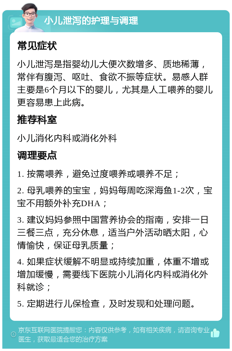 小儿泄泻的护理与调理 常见症状 小儿泄泻是指婴幼儿大便次数增多、质地稀薄，常伴有腹泻、呕吐、食欲不振等症状。易感人群主要是6个月以下的婴儿，尤其是人工喂养的婴儿更容易患上此病。 推荐科室 小儿消化内科或消化外科 调理要点 1. 按需喂养，避免过度喂养或喂养不足； 2. 母乳喂养的宝宝，妈妈每周吃深海鱼1-2次，宝宝不用额外补充DHA； 3. 建议妈妈参照中国营养协会的指南，安排一日三餐三点，充分休息，适当户外活动晒太阳，心情愉快，保证母乳质量； 4. 如果症状缓解不明显或持续加重，体重不增或增加缓慢，需要线下医院小儿消化内科或消化外科就诊； 5. 定期进行儿保检查，及时发现和处理问题。