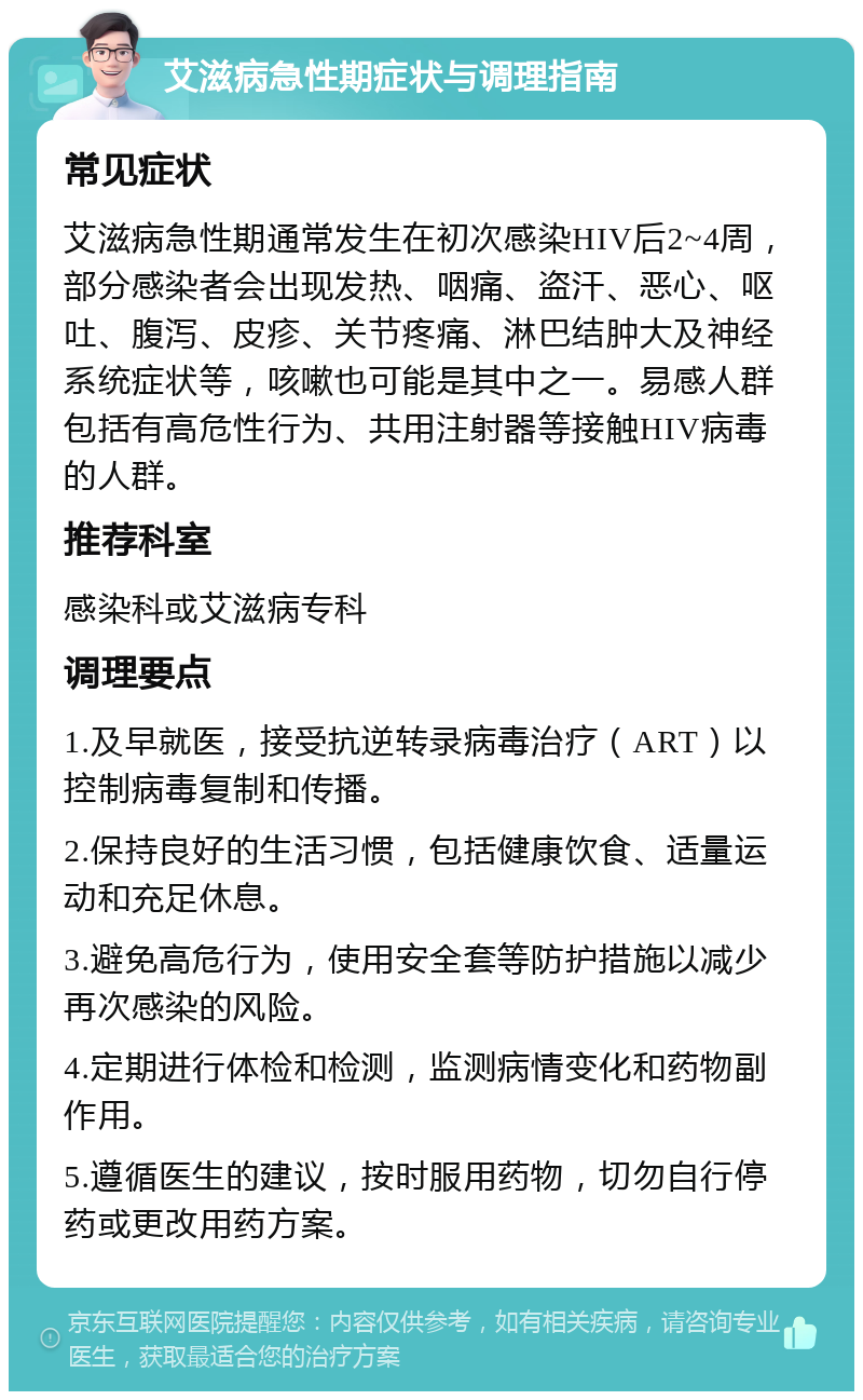 艾滋病急性期症状与调理指南 常见症状 艾滋病急性期通常发生在初次感染HIV后2~4周，部分感染者会出现发热、咽痛、盗汗、恶心、呕吐、腹泻、皮疹、关节疼痛、淋巴结肿大及神经系统症状等，咳嗽也可能是其中之一。易感人群包括有高危性行为、共用注射器等接触HIV病毒的人群。 推荐科室 感染科或艾滋病专科 调理要点 1.及早就医，接受抗逆转录病毒治疗（ART）以控制病毒复制和传播。 2.保持良好的生活习惯，包括健康饮食、适量运动和充足休息。 3.避免高危行为，使用安全套等防护措施以减少再次感染的风险。 4.定期进行体检和检测，监测病情变化和药物副作用。 5.遵循医生的建议，按时服用药物，切勿自行停药或更改用药方案。