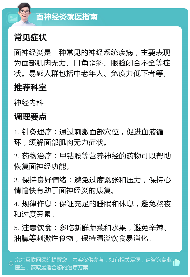 面神经炎就医指南 常见症状 面神经炎是一种常见的神经系统疾病，主要表现为面部肌肉无力、口角歪斜、眼睑闭合不全等症状。易感人群包括中老年人、免疫力低下者等。 推荐科室 神经内科 调理要点 1. 针灸理疗：通过刺激面部穴位，促进血液循环，缓解面部肌肉无力症状。 2. 药物治疗：甲钴胺等营养神经的药物可以帮助恢复面神经功能。 3. 保持良好情绪：避免过度紧张和压力，保持心情愉快有助于面神经炎的康复。 4. 规律作息：保证充足的睡眠和休息，避免熬夜和过度劳累。 5. 注意饮食：多吃新鲜蔬菜和水果，避免辛辣、油腻等刺激性食物，保持清淡饮食易消化。