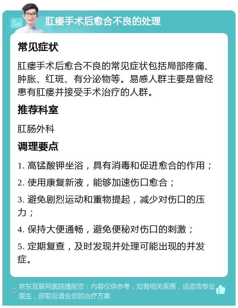 肛瘘手术后愈合不良的处理 常见症状 肛瘘手术后愈合不良的常见症状包括局部疼痛、肿胀、红斑、有分泌物等。易感人群主要是曾经患有肛瘘并接受手术治疗的人群。 推荐科室 肛肠外科 调理要点 1. 高锰酸钾坐浴，具有消毒和促进愈合的作用； 2. 使用康复新液，能够加速伤口愈合； 3. 避免剧烈运动和重物提起，减少对伤口的压力； 4. 保持大便通畅，避免便秘对伤口的刺激； 5. 定期复查，及时发现并处理可能出现的并发症。