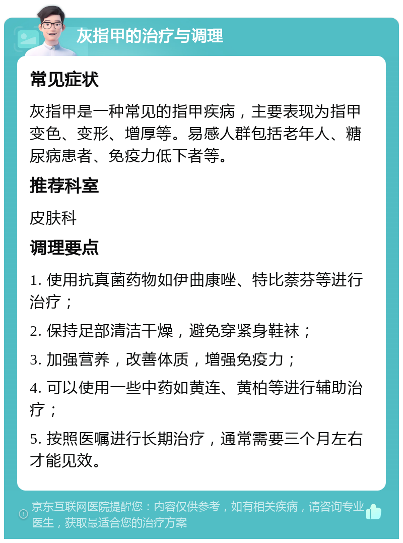 灰指甲的治疗与调理 常见症状 灰指甲是一种常见的指甲疾病，主要表现为指甲变色、变形、增厚等。易感人群包括老年人、糖尿病患者、免疫力低下者等。 推荐科室 皮肤科 调理要点 1. 使用抗真菌药物如伊曲康唑、特比萘芬等进行治疗； 2. 保持足部清洁干燥，避免穿紧身鞋袜； 3. 加强营养，改善体质，增强免疫力； 4. 可以使用一些中药如黄连、黄柏等进行辅助治疗； 5. 按照医嘱进行长期治疗，通常需要三个月左右才能见效。