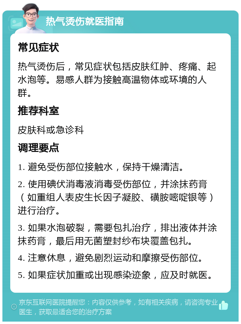 热气烫伤就医指南 常见症状 热气烫伤后，常见症状包括皮肤红肿、疼痛、起水泡等。易感人群为接触高温物体或环境的人群。 推荐科室 皮肤科或急诊科 调理要点 1. 避免受伤部位接触水，保持干燥清洁。 2. 使用碘伏消毒液消毒受伤部位，并涂抹药膏（如重组人表皮生长因子凝胶、磺胺嘧啶银等）进行治疗。 3. 如果水泡破裂，需要包扎治疗，排出液体并涂抹药膏，最后用无菌塑封纱布块覆盖包扎。 4. 注意休息，避免剧烈运动和摩擦受伤部位。 5. 如果症状加重或出现感染迹象，应及时就医。