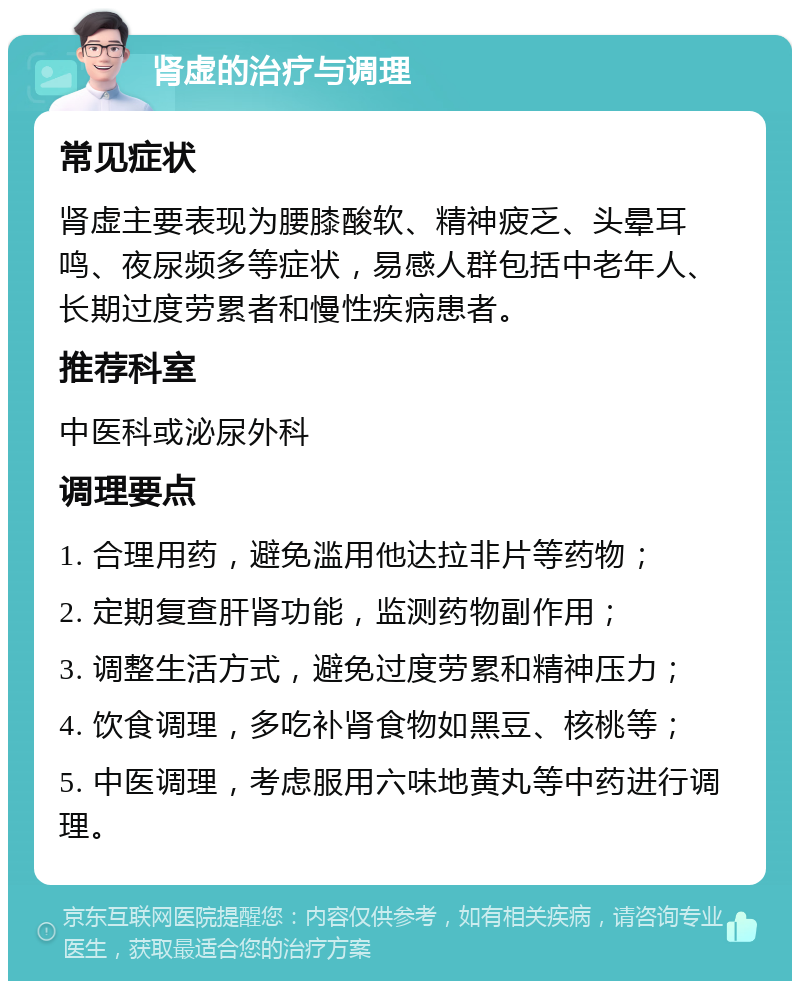 肾虚的治疗与调理 常见症状 肾虚主要表现为腰膝酸软、精神疲乏、头晕耳鸣、夜尿频多等症状，易感人群包括中老年人、长期过度劳累者和慢性疾病患者。 推荐科室 中医科或泌尿外科 调理要点 1. 合理用药，避免滥用他达拉非片等药物； 2. 定期复查肝肾功能，监测药物副作用； 3. 调整生活方式，避免过度劳累和精神压力； 4. 饮食调理，多吃补肾食物如黑豆、核桃等； 5. 中医调理，考虑服用六味地黄丸等中药进行调理。