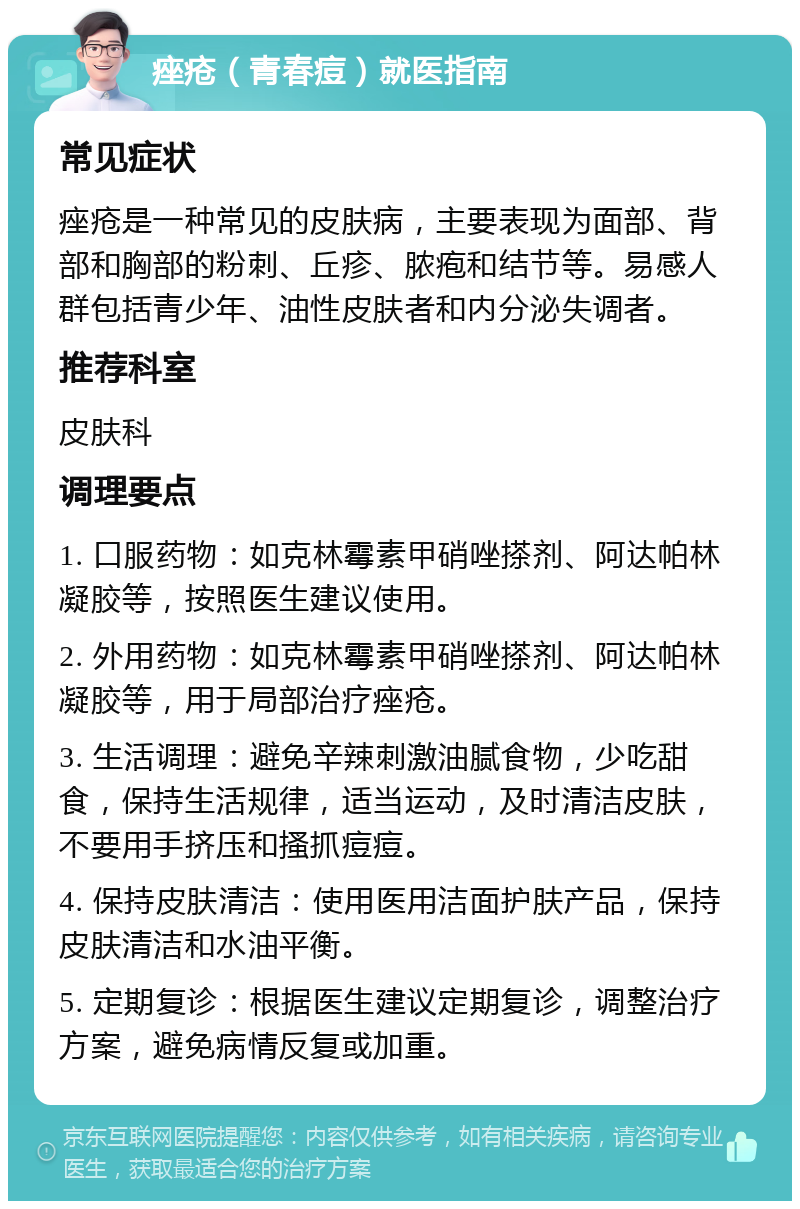 痤疮（青春痘）就医指南 常见症状 痤疮是一种常见的皮肤病，主要表现为面部、背部和胸部的粉刺、丘疹、脓疱和结节等。易感人群包括青少年、油性皮肤者和内分泌失调者。 推荐科室 皮肤科 调理要点 1. 口服药物：如克林霉素甲硝唑搽剂、阿达帕林凝胶等，按照医生建议使用。 2. 外用药物：如克林霉素甲硝唑搽剂、阿达帕林凝胶等，用于局部治疗痤疮。 3. 生活调理：避免辛辣刺激油腻食物，少吃甜食，保持生活规律，适当运动，及时清洁皮肤，不要用手挤压和搔抓痘痘。 4. 保持皮肤清洁：使用医用洁面护肤产品，保持皮肤清洁和水油平衡。 5. 定期复诊：根据医生建议定期复诊，调整治疗方案，避免病情反复或加重。