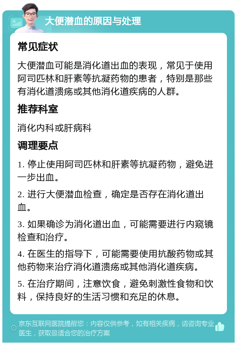 大便潜血的原因与处理 常见症状 大便潜血可能是消化道出血的表现，常见于使用阿司匹林和肝素等抗凝药物的患者，特别是那些有消化道溃疡或其他消化道疾病的人群。 推荐科室 消化内科或肝病科 调理要点 1. 停止使用阿司匹林和肝素等抗凝药物，避免进一步出血。 2. 进行大便潜血检查，确定是否存在消化道出血。 3. 如果确诊为消化道出血，可能需要进行内窥镜检查和治疗。 4. 在医生的指导下，可能需要使用抗酸药物或其他药物来治疗消化道溃疡或其他消化道疾病。 5. 在治疗期间，注意饮食，避免刺激性食物和饮料，保持良好的生活习惯和充足的休息。