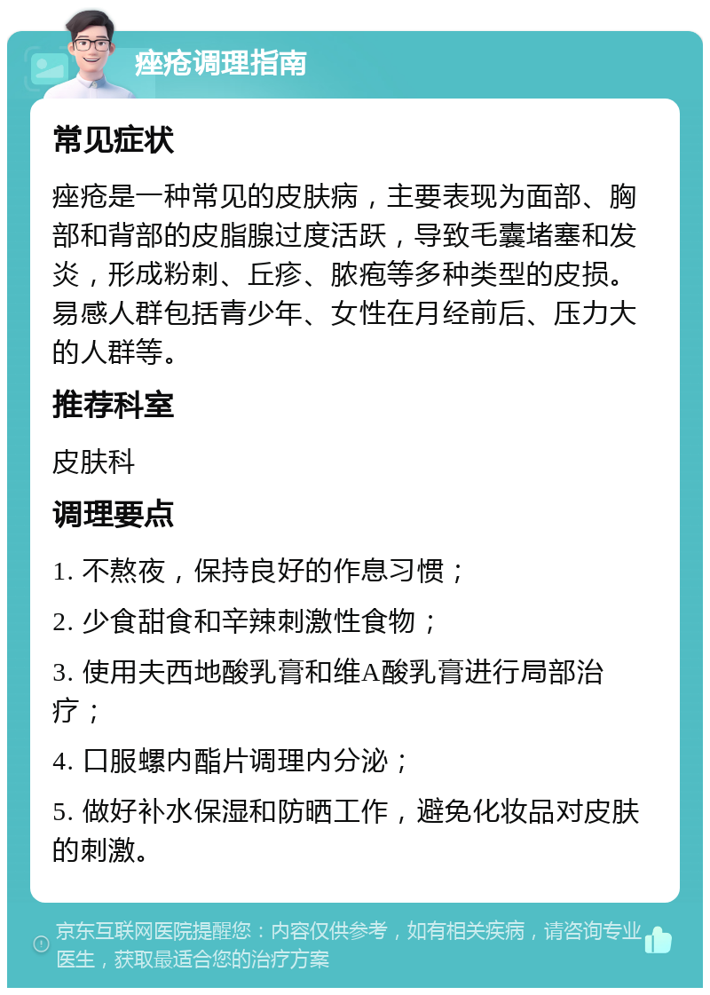 痤疮调理指南 常见症状 痤疮是一种常见的皮肤病，主要表现为面部、胸部和背部的皮脂腺过度活跃，导致毛囊堵塞和发炎，形成粉刺、丘疹、脓疱等多种类型的皮损。易感人群包括青少年、女性在月经前后、压力大的人群等。 推荐科室 皮肤科 调理要点 1. 不熬夜，保持良好的作息习惯； 2. 少食甜食和辛辣刺激性食物； 3. 使用夫西地酸乳膏和维A酸乳膏进行局部治疗； 4. 口服螺内酯片调理内分泌； 5. 做好补水保湿和防晒工作，避免化妆品对皮肤的刺激。