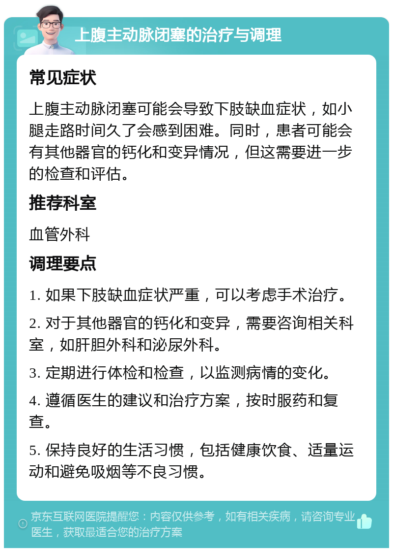 上腹主动脉闭塞的治疗与调理 常见症状 上腹主动脉闭塞可能会导致下肢缺血症状，如小腿走路时间久了会感到困难。同时，患者可能会有其他器官的钙化和变异情况，但这需要进一步的检查和评估。 推荐科室 血管外科 调理要点 1. 如果下肢缺血症状严重，可以考虑手术治疗。 2. 对于其他器官的钙化和变异，需要咨询相关科室，如肝胆外科和泌尿外科。 3. 定期进行体检和检查，以监测病情的变化。 4. 遵循医生的建议和治疗方案，按时服药和复查。 5. 保持良好的生活习惯，包括健康饮食、适量运动和避免吸烟等不良习惯。