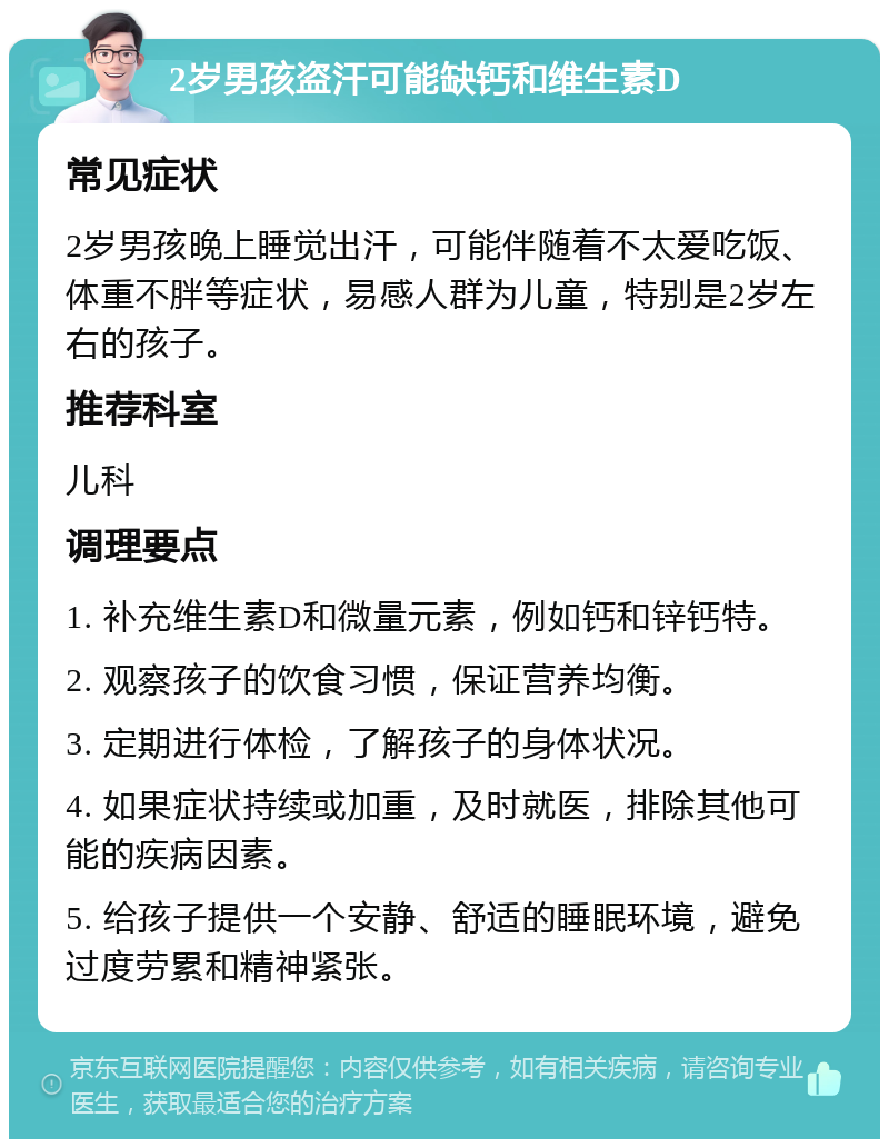 2岁男孩盗汗可能缺钙和维生素D 常见症状 2岁男孩晚上睡觉出汗，可能伴随着不太爱吃饭、体重不胖等症状，易感人群为儿童，特别是2岁左右的孩子。 推荐科室 儿科 调理要点 1. 补充维生素D和微量元素，例如钙和锌钙特。 2. 观察孩子的饮食习惯，保证营养均衡。 3. 定期进行体检，了解孩子的身体状况。 4. 如果症状持续或加重，及时就医，排除其他可能的疾病因素。 5. 给孩子提供一个安静、舒适的睡眠环境，避免过度劳累和精神紧张。