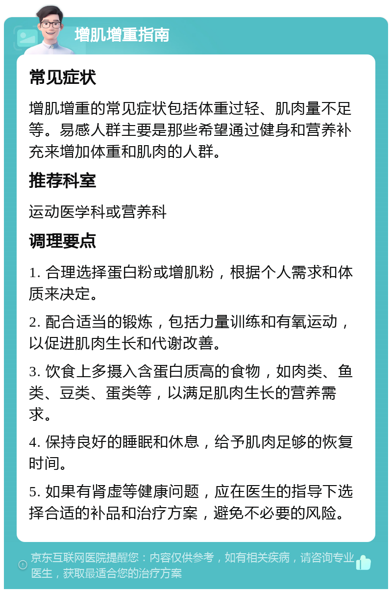 增肌增重指南 常见症状 增肌增重的常见症状包括体重过轻、肌肉量不足等。易感人群主要是那些希望通过健身和营养补充来增加体重和肌肉的人群。 推荐科室 运动医学科或营养科 调理要点 1. 合理选择蛋白粉或增肌粉，根据个人需求和体质来决定。 2. 配合适当的锻炼，包括力量训练和有氧运动，以促进肌肉生长和代谢改善。 3. 饮食上多摄入含蛋白质高的食物，如肉类、鱼类、豆类、蛋类等，以满足肌肉生长的营养需求。 4. 保持良好的睡眠和休息，给予肌肉足够的恢复时间。 5. 如果有肾虚等健康问题，应在医生的指导下选择合适的补品和治疗方案，避免不必要的风险。