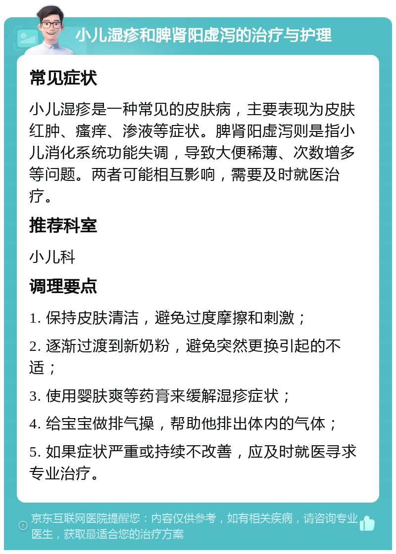 小儿湿疹和脾肾阳虚泻的治疗与护理 常见症状 小儿湿疹是一种常见的皮肤病，主要表现为皮肤红肿、瘙痒、渗液等症状。脾肾阳虚泻则是指小儿消化系统功能失调，导致大便稀薄、次数增多等问题。两者可能相互影响，需要及时就医治疗。 推荐科室 小儿科 调理要点 1. 保持皮肤清洁，避免过度摩擦和刺激； 2. 逐渐过渡到新奶粉，避免突然更换引起的不适； 3. 使用婴肤爽等药膏来缓解湿疹症状； 4. 给宝宝做排气操，帮助他排出体内的气体； 5. 如果症状严重或持续不改善，应及时就医寻求专业治疗。