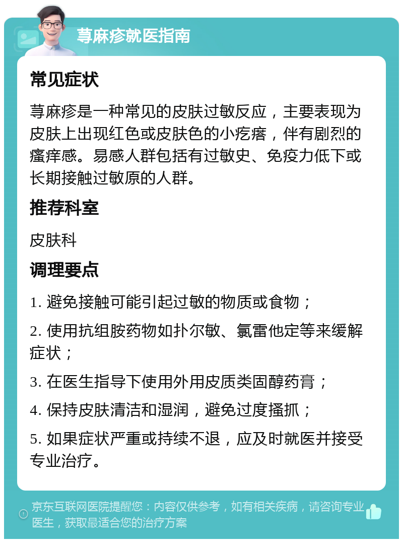 荨麻疹就医指南 常见症状 荨麻疹是一种常见的皮肤过敏反应，主要表现为皮肤上出现红色或皮肤色的小疙瘩，伴有剧烈的瘙痒感。易感人群包括有过敏史、免疫力低下或长期接触过敏原的人群。 推荐科室 皮肤科 调理要点 1. 避免接触可能引起过敏的物质或食物； 2. 使用抗组胺药物如扑尔敏、氯雷他定等来缓解症状； 3. 在医生指导下使用外用皮质类固醇药膏； 4. 保持皮肤清洁和湿润，避免过度搔抓； 5. 如果症状严重或持续不退，应及时就医并接受专业治疗。