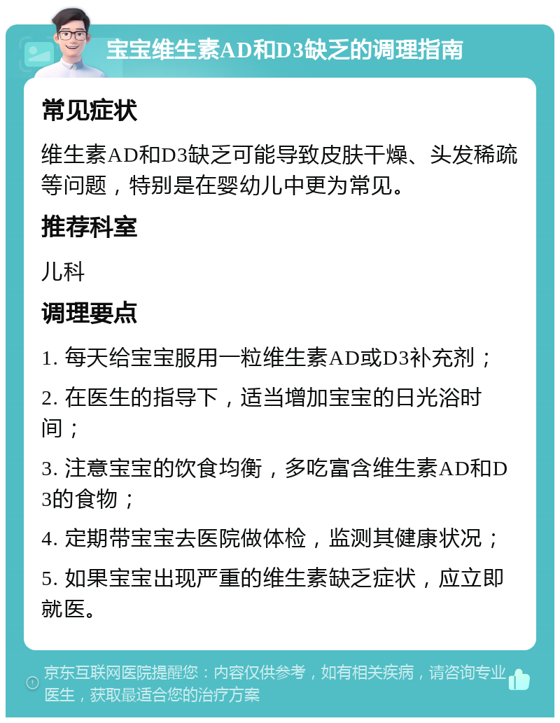 宝宝维生素AD和D3缺乏的调理指南 常见症状 维生素AD和D3缺乏可能导致皮肤干燥、头发稀疏等问题，特别是在婴幼儿中更为常见。 推荐科室 儿科 调理要点 1. 每天给宝宝服用一粒维生素AD或D3补充剂； 2. 在医生的指导下，适当增加宝宝的日光浴时间； 3. 注意宝宝的饮食均衡，多吃富含维生素AD和D3的食物； 4. 定期带宝宝去医院做体检，监测其健康状况； 5. 如果宝宝出现严重的维生素缺乏症状，应立即就医。