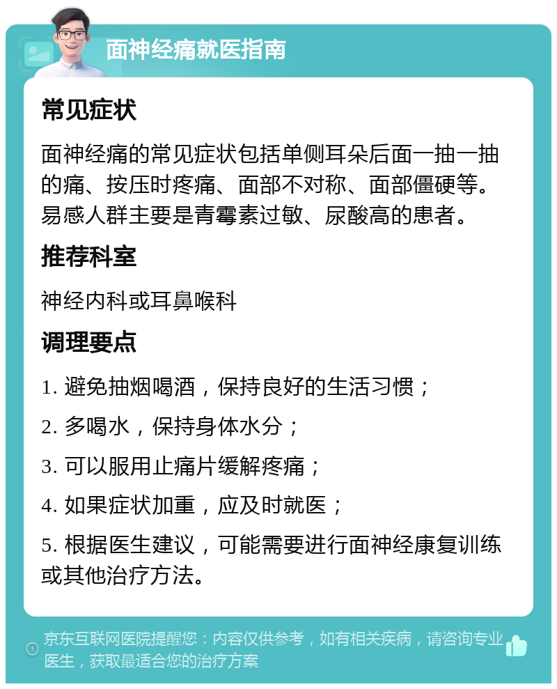 面神经痛就医指南 常见症状 面神经痛的常见症状包括单侧耳朵后面一抽一抽的痛、按压时疼痛、面部不对称、面部僵硬等。易感人群主要是青霉素过敏、尿酸高的患者。 推荐科室 神经内科或耳鼻喉科 调理要点 1. 避免抽烟喝酒，保持良好的生活习惯； 2. 多喝水，保持身体水分； 3. 可以服用止痛片缓解疼痛； 4. 如果症状加重，应及时就医； 5. 根据医生建议，可能需要进行面神经康复训练或其他治疗方法。