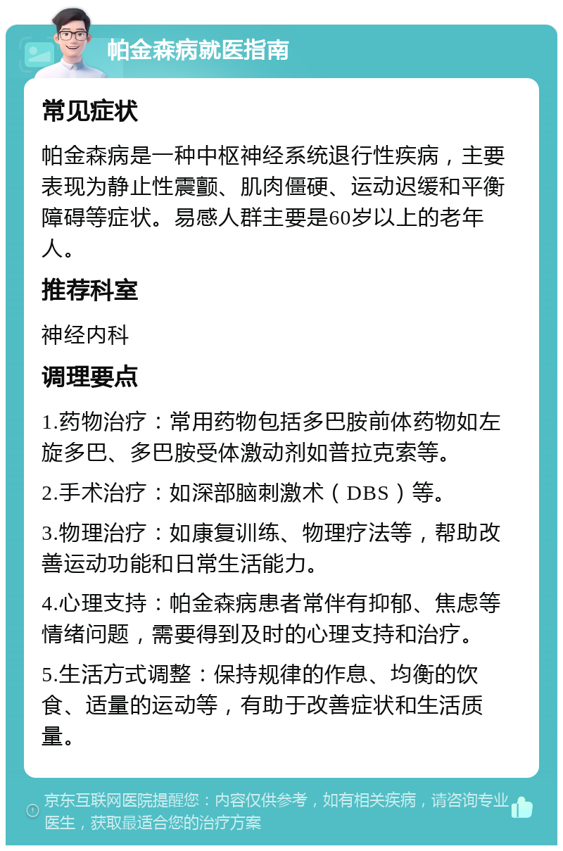 帕金森病就医指南 常见症状 帕金森病是一种中枢神经系统退行性疾病，主要表现为静止性震颤、肌肉僵硬、运动迟缓和平衡障碍等症状。易感人群主要是60岁以上的老年人。 推荐科室 神经内科 调理要点 1.药物治疗：常用药物包括多巴胺前体药物如左旋多巴、多巴胺受体激动剂如普拉克索等。 2.手术治疗：如深部脑刺激术（DBS）等。 3.物理治疗：如康复训练、物理疗法等，帮助改善运动功能和日常生活能力。 4.心理支持：帕金森病患者常伴有抑郁、焦虑等情绪问题，需要得到及时的心理支持和治疗。 5.生活方式调整：保持规律的作息、均衡的饮食、适量的运动等，有助于改善症状和生活质量。