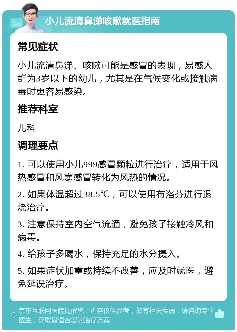 小儿流清鼻涕咳嗽就医指南 常见症状 小儿流清鼻涕、咳嗽可能是感冒的表现，易感人群为3岁以下的幼儿，尤其是在气候变化或接触病毒时更容易感染。 推荐科室 儿科 调理要点 1. 可以使用小儿999感冒颗粒进行治疗，适用于风热感冒和风寒感冒转化为风热的情况。 2. 如果体温超过38.5℃，可以使用布洛芬进行退烧治疗。 3. 注意保持室内空气流通，避免孩子接触冷风和病毒。 4. 给孩子多喝水，保持充足的水分摄入。 5. 如果症状加重或持续不改善，应及时就医，避免延误治疗。