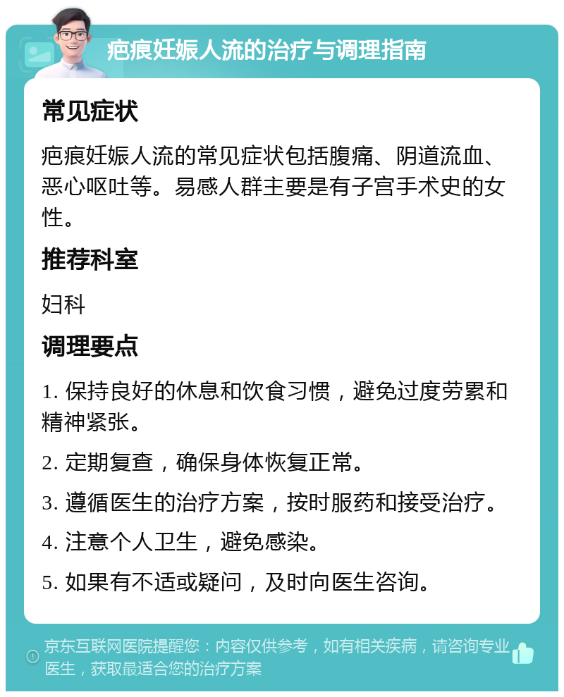 疤痕妊娠人流的治疗与调理指南 常见症状 疤痕妊娠人流的常见症状包括腹痛、阴道流血、恶心呕吐等。易感人群主要是有子宫手术史的女性。 推荐科室 妇科 调理要点 1. 保持良好的休息和饮食习惯，避免过度劳累和精神紧张。 2. 定期复查，确保身体恢复正常。 3. 遵循医生的治疗方案，按时服药和接受治疗。 4. 注意个人卫生，避免感染。 5. 如果有不适或疑问，及时向医生咨询。