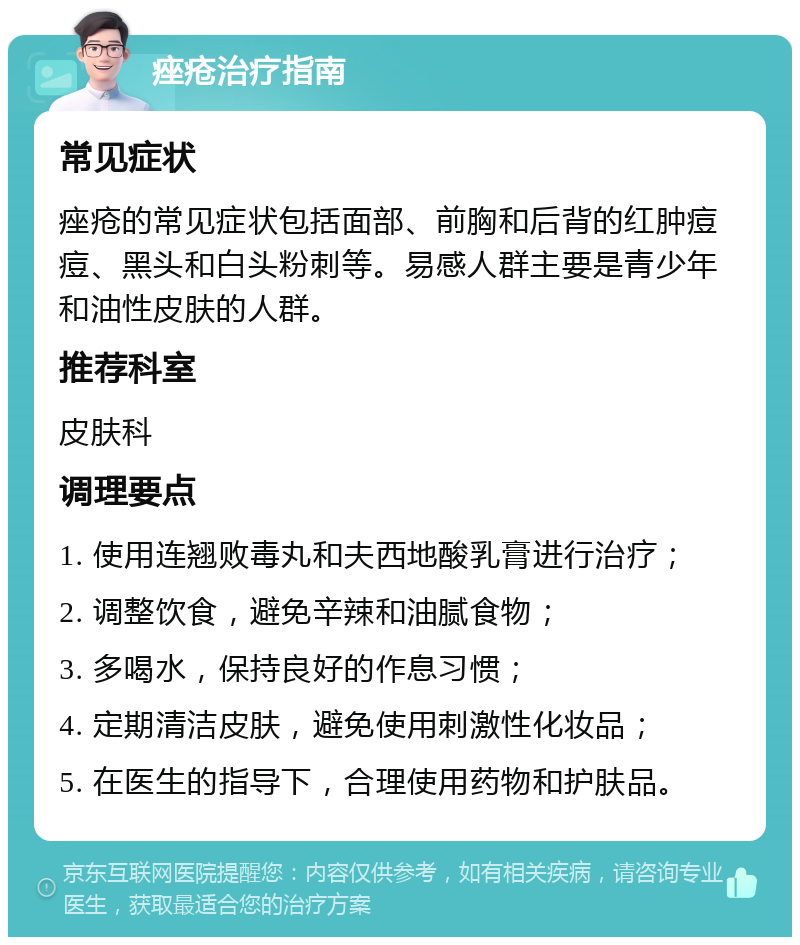 痤疮治疗指南 常见症状 痤疮的常见症状包括面部、前胸和后背的红肿痘痘、黑头和白头粉刺等。易感人群主要是青少年和油性皮肤的人群。 推荐科室 皮肤科 调理要点 1. 使用连翘败毒丸和夫西地酸乳膏进行治疗； 2. 调整饮食，避免辛辣和油腻食物； 3. 多喝水，保持良好的作息习惯； 4. 定期清洁皮肤，避免使用刺激性化妆品； 5. 在医生的指导下，合理使用药物和护肤品。