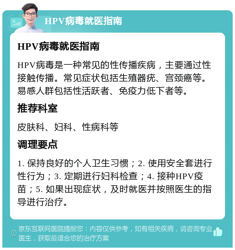 HPV病毒就医指南 HPV病毒就医指南 HPV病毒是一种常见的性传播疾病，主要通过性接触传播。常见症状包括生殖器疣、宫颈癌等。易感人群包括性活跃者、免疫力低下者等。 推荐科室 皮肤科、妇科、性病科等 调理要点 1. 保持良好的个人卫生习惯；2. 使用安全套进行性行为；3. 定期进行妇科检查；4. 接种HPV疫苗；5. 如果出现症状，及时就医并按照医生的指导进行治疗。