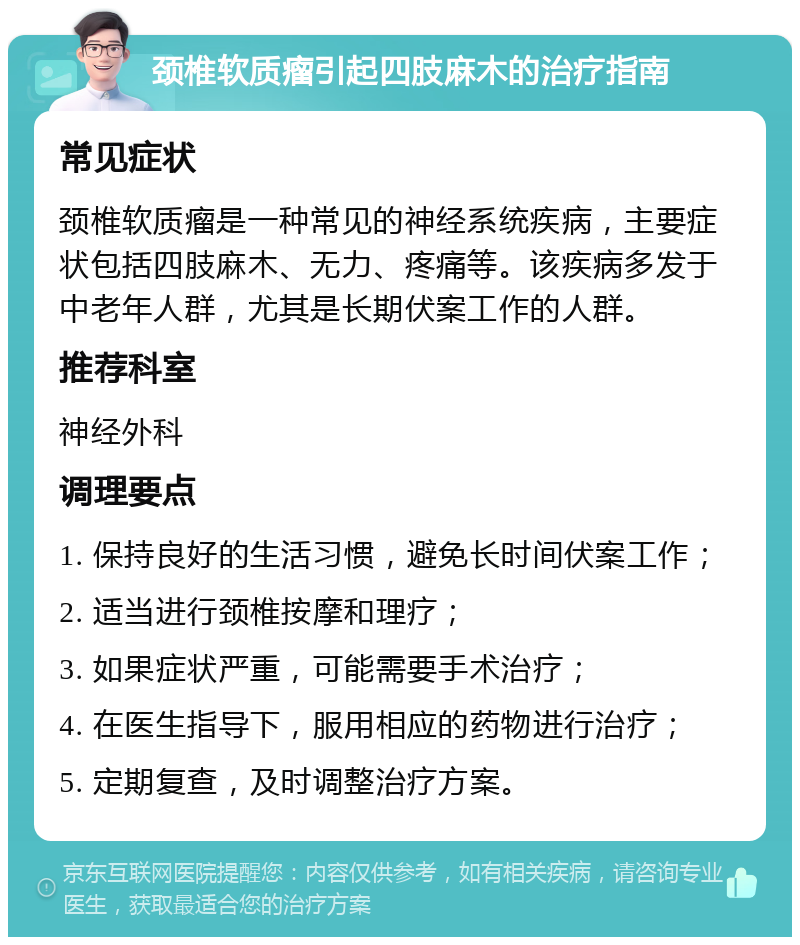 颈椎软质瘤引起四肢麻木的治疗指南 常见症状 颈椎软质瘤是一种常见的神经系统疾病，主要症状包括四肢麻木、无力、疼痛等。该疾病多发于中老年人群，尤其是长期伏案工作的人群。 推荐科室 神经外科 调理要点 1. 保持良好的生活习惯，避免长时间伏案工作； 2. 适当进行颈椎按摩和理疗； 3. 如果症状严重，可能需要手术治疗； 4. 在医生指导下，服用相应的药物进行治疗； 5. 定期复查，及时调整治疗方案。