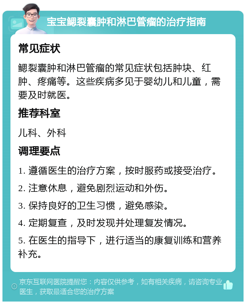 宝宝鳃裂囊肿和淋巴管瘤的治疗指南 常见症状 鳃裂囊肿和淋巴管瘤的常见症状包括肿块、红肿、疼痛等。这些疾病多见于婴幼儿和儿童，需要及时就医。 推荐科室 儿科、外科 调理要点 1. 遵循医生的治疗方案，按时服药或接受治疗。 2. 注意休息，避免剧烈运动和外伤。 3. 保持良好的卫生习惯，避免感染。 4. 定期复查，及时发现并处理复发情况。 5. 在医生的指导下，进行适当的康复训练和营养补充。