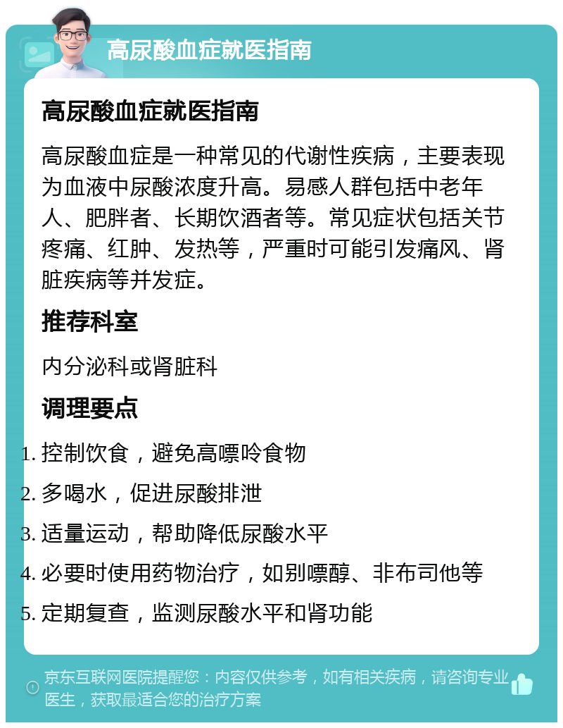 高尿酸血症就医指南 高尿酸血症就医指南 高尿酸血症是一种常见的代谢性疾病，主要表现为血液中尿酸浓度升高。易感人群包括中老年人、肥胖者、长期饮酒者等。常见症状包括关节疼痛、红肿、发热等，严重时可能引发痛风、肾脏疾病等并发症。 推荐科室 内分泌科或肾脏科 调理要点 控制饮食，避免高嘌呤食物 多喝水，促进尿酸排泄 适量运动，帮助降低尿酸水平 必要时使用药物治疗，如别嘌醇、非布司他等 定期复查，监测尿酸水平和肾功能